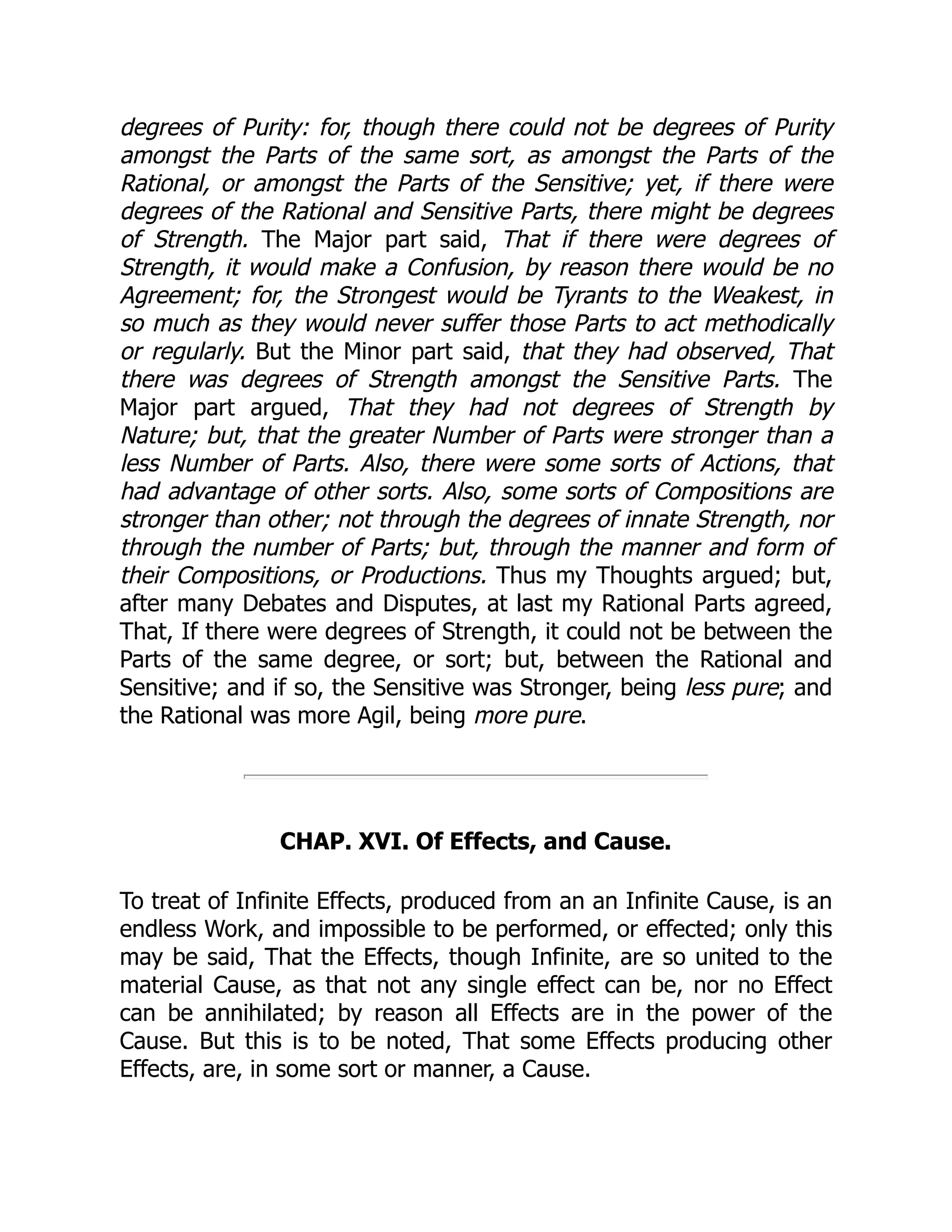 degrees of Purity: for, though there could not be degrees of Purity
amongst the Parts of the same sort, as amongst the Parts of the
Rational, or amongst the Parts of the Sensitive; yet, if there were
degrees of the Rational and Sensitive Parts, there might be degrees
of Strength. The Major part said, That if there were degrees of
Strength, it would make a Confusion, by reason there would be no
Agreement; for, the Strongest would be Tyrants to the Weakest, in
so much as they would never suffer those Parts to act methodically
or regularly. But the Minor part said, that they had observed, That
there was degrees of Strength amongst the Sensitive Parts. The
Major part argued, That they had not degrees of Strength by
Nature; but, that the greater Number of Parts were stronger than a
less Number of Parts. Also, there were some sorts of Actions, that
had advantage of other sorts. Also, some sorts of Compositions are
stronger than other; not through the degrees of innate Strength, nor
through the number of Parts; but, through the manner and form of
their Compositions, or Productions. Thus my Thoughts argued; but,
after many Debates and Disputes, at last my Rational Parts agreed,
That, If there were degrees of Strength, it could not be between the
Parts of the same degree, or sort; but, between the Rational and
Sensitive; and if so, the Sensitive was Stronger, being less pure; and
the Rational was more Agil, being more pure.
CHAP. XVI. Of Effects, and Cause.
To treat of Infinite Effects, produced from an an Infinite Cause, is an
endless Work, and impossible to be performed, or effected; only this
may be said, That the Effects, though Infinite, are so united to the
material Cause, as that not any single effect can be, nor no Effect
can be annihilated; by reason all Effects are in the power of the
Cause. But this is to be noted, That some Effects producing other
Effects, are, in some sort or manner, a Cause.
 