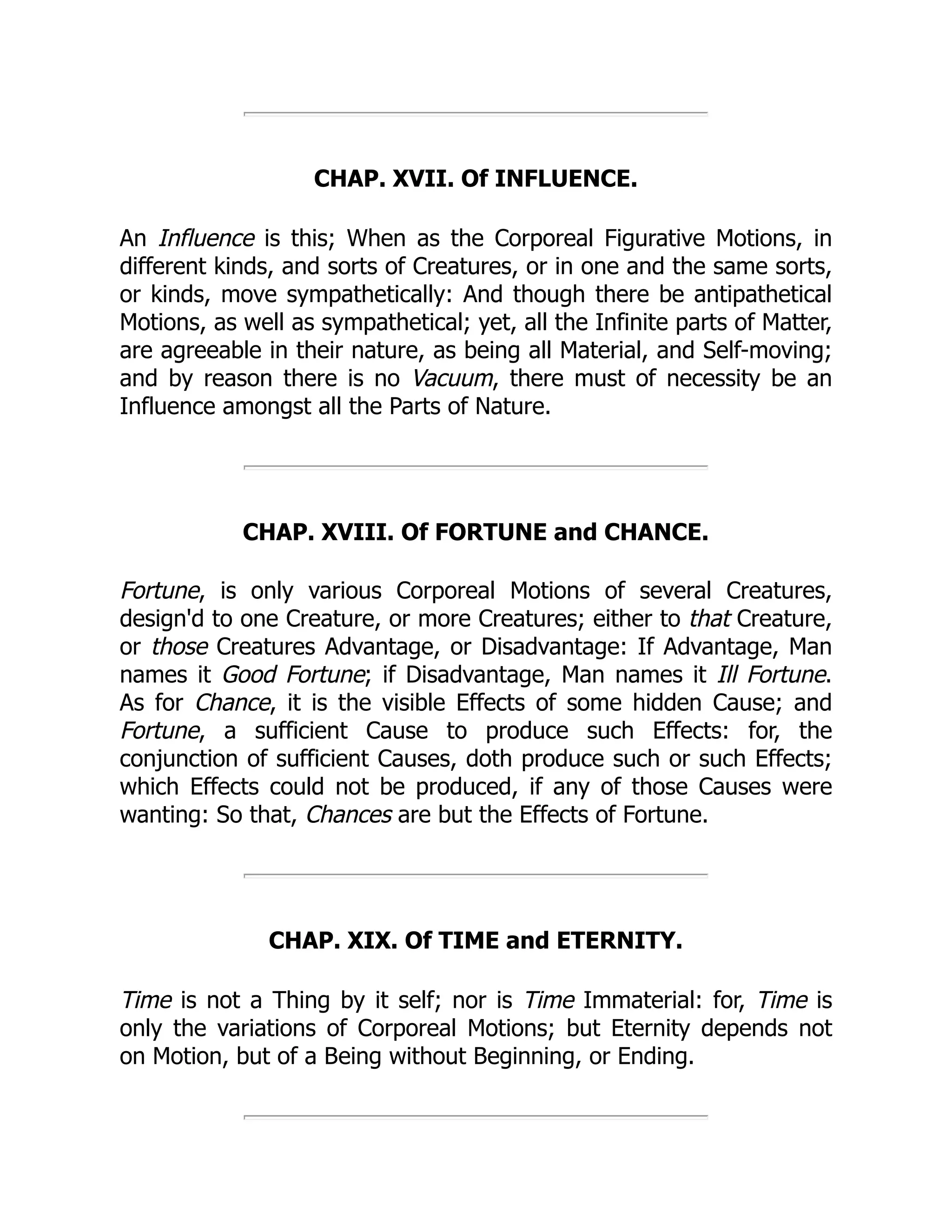 CHAP. XVII. Of INFLUENCE.
An Influence is this; When as the Corporeal Figurative Motions, in
different kinds, and sorts of Creatures, or in one and the same sorts,
or kinds, move sympathetically: And though there be antipathetical
Motions, as well as sympathetical; yet, all the Infinite parts of Matter,
are agreeable in their nature, as being all Material, and Self-moving;
and by reason there is no Vacuum, there must of necessity be an
Influence amongst all the Parts of Nature.
CHAP. XVIII. Of FORTUNE and CHANCE.
Fortune, is only various Corporeal Motions of several Creatures,
design'd to one Creature, or more Creatures; either to that Creature,
or those Creatures Advantage, or Disadvantage: If Advantage, Man
names it Good Fortune; if Disadvantage, Man names it Ill Fortune.
As for Chance, it is the visible Effects of some hidden Cause; and
Fortune, a sufficient Cause to produce such Effects: for, the
conjunction of sufficient Causes, doth produce such or such Effects;
which Effects could not be produced, if any of those Causes were
wanting: So that, Chances are but the Effects of Fortune.
CHAP. XIX. Of TIME and ETERNITY.
Time is not a Thing by it self; nor is Time Immaterial: for, Time is
only the variations of Corporeal Motions; but Eternity depends not
on Motion, but of a Being without Beginning, or Ending.
 