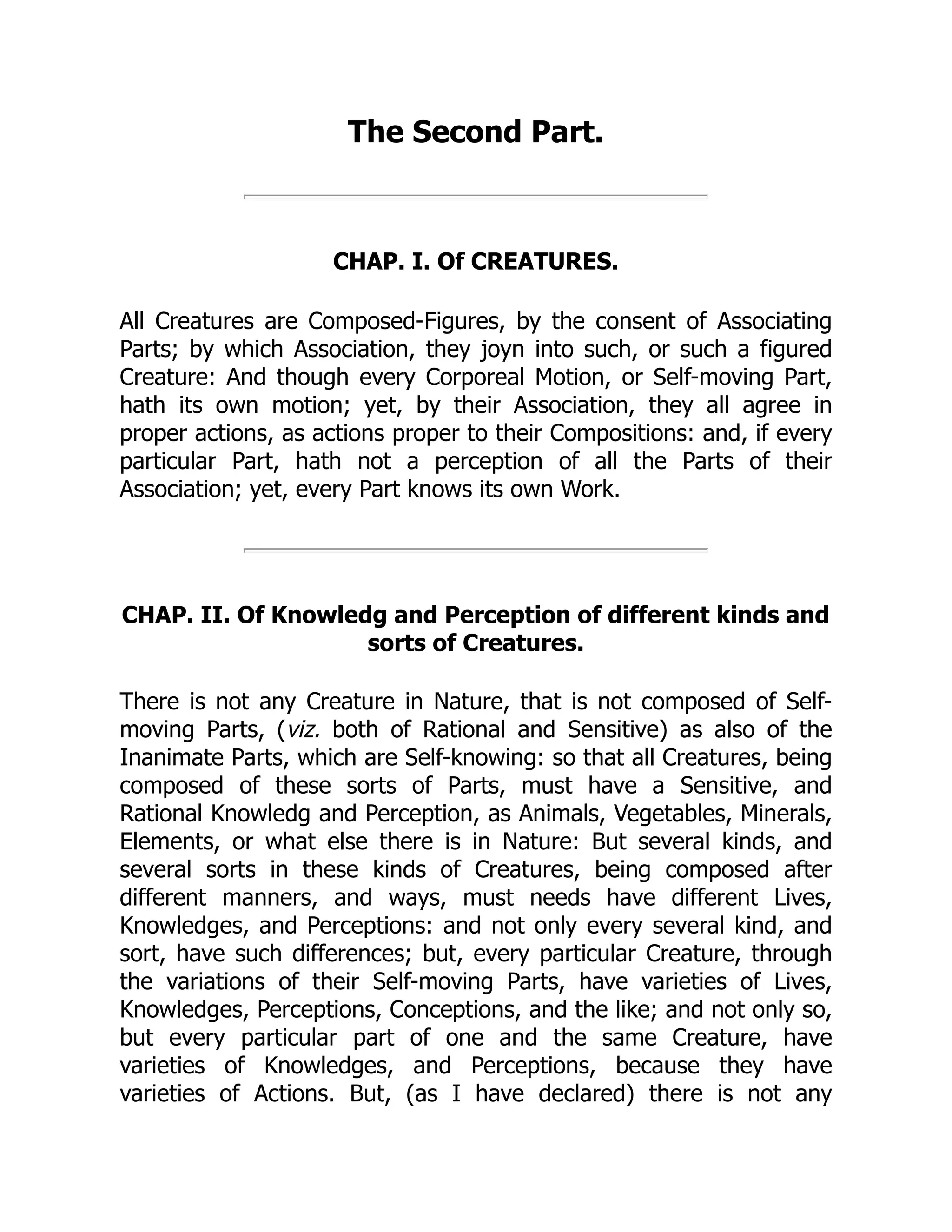 The Second Part.
CHAP. I. Of CREATURES.
All Creatures are Composed-Figures, by the consent of Associating
Parts; by which Association, they joyn into such, or such a figured
Creature: And though every Corporeal Motion, or Self-moving Part,
hath its own motion; yet, by their Association, they all agree in
proper actions, as actions proper to their Compositions: and, if every
particular Part, hath not a perception of all the Parts of their
Association; yet, every Part knows its own Work.
CHAP. II. Of Knowledg and Perception of different kinds and
sorts of Creatures.
There is not any Creature in Nature, that is not composed of Self-
moving Parts, (viz. both of Rational and Sensitive) as also of the
Inanimate Parts, which are Self-knowing: so that all Creatures, being
composed of these sorts of Parts, must have a Sensitive, and
Rational Knowledg and Perception, as Animals, Vegetables, Minerals,
Elements, or what else there is in Nature: But several kinds, and
several sorts in these kinds of Creatures, being composed after
different manners, and ways, must needs have different Lives,
Knowledges, and Perceptions: and not only every several kind, and
sort, have such differences; but, every particular Creature, through
the variations of their Self-moving Parts, have varieties of Lives,
Knowledges, Perceptions, Conceptions, and the like; and not only so,
but every particular part of one and the same Creature, have
varieties of Knowledges, and Perceptions, because they have
varieties of Actions. But, (as I have declared) there is not any
 