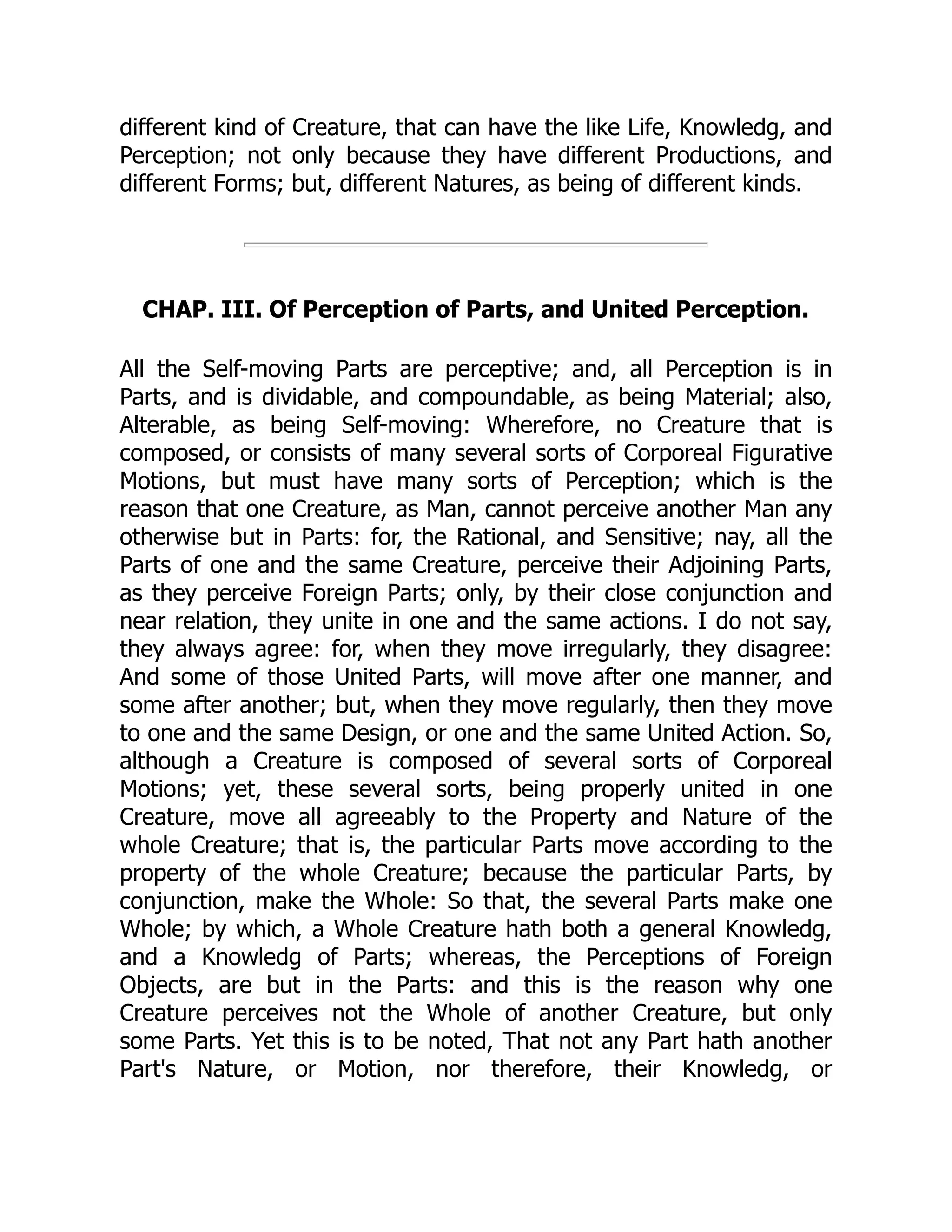 different kind of Creature, that can have the like Life, Knowledg, and
Perception; not only because they have different Productions, and
different Forms; but, different Natures, as being of different kinds.
CHAP. III. Of Perception of Parts, and United Perception.
All the Self-moving Parts are perceptive; and, all Perception is in
Parts, and is dividable, and compoundable, as being Material; also,
Alterable, as being Self-moving: Wherefore, no Creature that is
composed, or consists of many several sorts of Corporeal Figurative
Motions, but must have many sorts of Perception; which is the
reason that one Creature, as Man, cannot perceive another Man any
otherwise but in Parts: for, the Rational, and Sensitive; nay, all the
Parts of one and the same Creature, perceive their Adjoining Parts,
as they perceive Foreign Parts; only, by their close conjunction and
near relation, they unite in one and the same actions. I do not say,
they always agree: for, when they move irregularly, they disagree:
And some of those United Parts, will move after one manner, and
some after another; but, when they move regularly, then they move
to one and the same Design, or one and the same United Action. So,
although a Creature is composed of several sorts of Corporeal
Motions; yet, these several sorts, being properly united in one
Creature, move all agreeably to the Property and Nature of the
whole Creature; that is, the particular Parts move according to the
property of the whole Creature; because the particular Parts, by
conjunction, make the Whole: So that, the several Parts make one
Whole; by which, a Whole Creature hath both a general Knowledg,
and a Knowledg of Parts; whereas, the Perceptions of Foreign
Objects, are but in the Parts: and this is the reason why one
Creature perceives not the Whole of another Creature, but only
some Parts. Yet this is to be noted, That not any Part hath another
Part's Nature, or Motion, nor therefore, their Knowledg, or
 