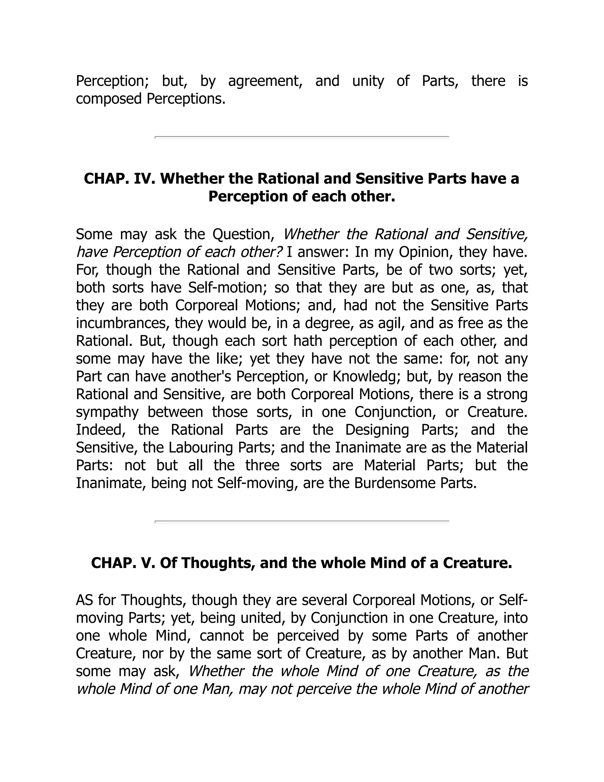 Perception; but, by agreement, and unity of Parts, there is
composed Perceptions.
CHAP. IV. Whether the Rational and Sensitive Parts have a
Perception of each other.
Some may ask the Question, Whether the Rational and Sensitive,
have Perception of each other? I answer: In my Opinion, they have.
For, though the Rational and Sensitive Parts, be of two sorts; yet,
both sorts have Self-motion; so that they are but as one, as, that
they are both Corporeal Motions; and, had not the Sensitive Parts
incumbrances, they would be, in a degree, as agil, and as free as the
Rational. But, though each sort hath perception of each other, and
some may have the like; yet they have not the same: for, not any
Part can have another's Perception, or Knowledg; but, by reason the
Rational and Sensitive, are both Corporeal Motions, there is a strong
sympathy between those sorts, in one Conjunction, or Creature.
Indeed, the Rational Parts are the Designing Parts; and the
Sensitive, the Labouring Parts; and the Inanimate are as the Material
Parts: not but all the three sorts are Material Parts; but the
Inanimate, being not Self-moving, are the Burdensome Parts.
CHAP. V. Of Thoughts, and the whole Mind of a Creature.
AS for Thoughts, though they are several Corporeal Motions, or Self-
moving Parts; yet, being united, by Conjunction in one Creature, into
one whole Mind, cannot be perceived by some Parts of another
Creature, nor by the same sort of Creature, as by another Man. But
some may ask, Whether the whole Mind of one Creature, as the
whole Mind of one Man, may not perceive the whole Mind of another
 