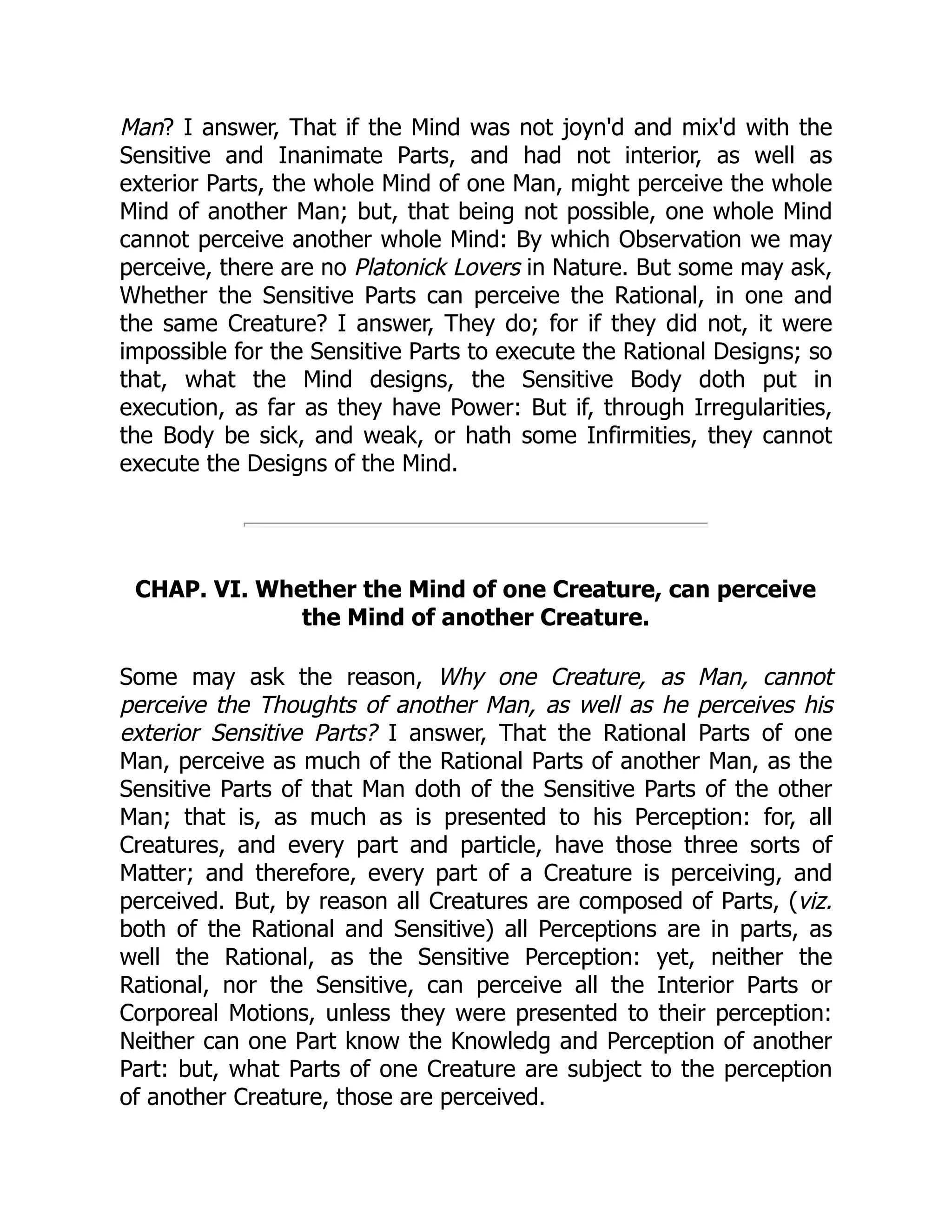 Man? I answer, That if the Mind was not joyn'd and mix'd with the
Sensitive and Inanimate Parts, and had not interior, as well as
exterior Parts, the whole Mind of one Man, might perceive the whole
Mind of another Man; but, that being not possible, one whole Mind
cannot perceive another whole Mind: By which Observation we may
perceive, there are no Platonick Lovers in Nature. But some may ask,
Whether the Sensitive Parts can perceive the Rational, in one and
the same Creature? I answer, They do; for if they did not, it were
impossible for the Sensitive Parts to execute the Rational Designs; so
that, what the Mind designs, the Sensitive Body doth put in
execution, as far as they have Power: But if, through Irregularities,
the Body be sick, and weak, or hath some Infirmities, they cannot
execute the Designs of the Mind.
CHAP. VI. Whether the Mind of one Creature, can perceive
the Mind of another Creature.
Some may ask the reason, Why one Creature, as Man, cannot
perceive the Thoughts of another Man, as well as he perceives his
exterior Sensitive Parts? I answer, That the Rational Parts of one
Man, perceive as much of the Rational Parts of another Man, as the
Sensitive Parts of that Man doth of the Sensitive Parts of the other
Man; that is, as much as is presented to his Perception: for, all
Creatures, and every part and particle, have those three sorts of
Matter; and therefore, every part of a Creature is perceiving, and
perceived. But, by reason all Creatures are composed of Parts, (viz.
both of the Rational and Sensitive) all Perceptions are in parts, as
well the Rational, as the Sensitive Perception: yet, neither the
Rational, nor the Sensitive, can perceive all the Interior Parts or
Corporeal Motions, unless they were presented to their perception:
Neither can one Part know the Knowledg and Perception of another
Part: but, what Parts of one Creature are subject to the perception
of another Creature, those are perceived.
 