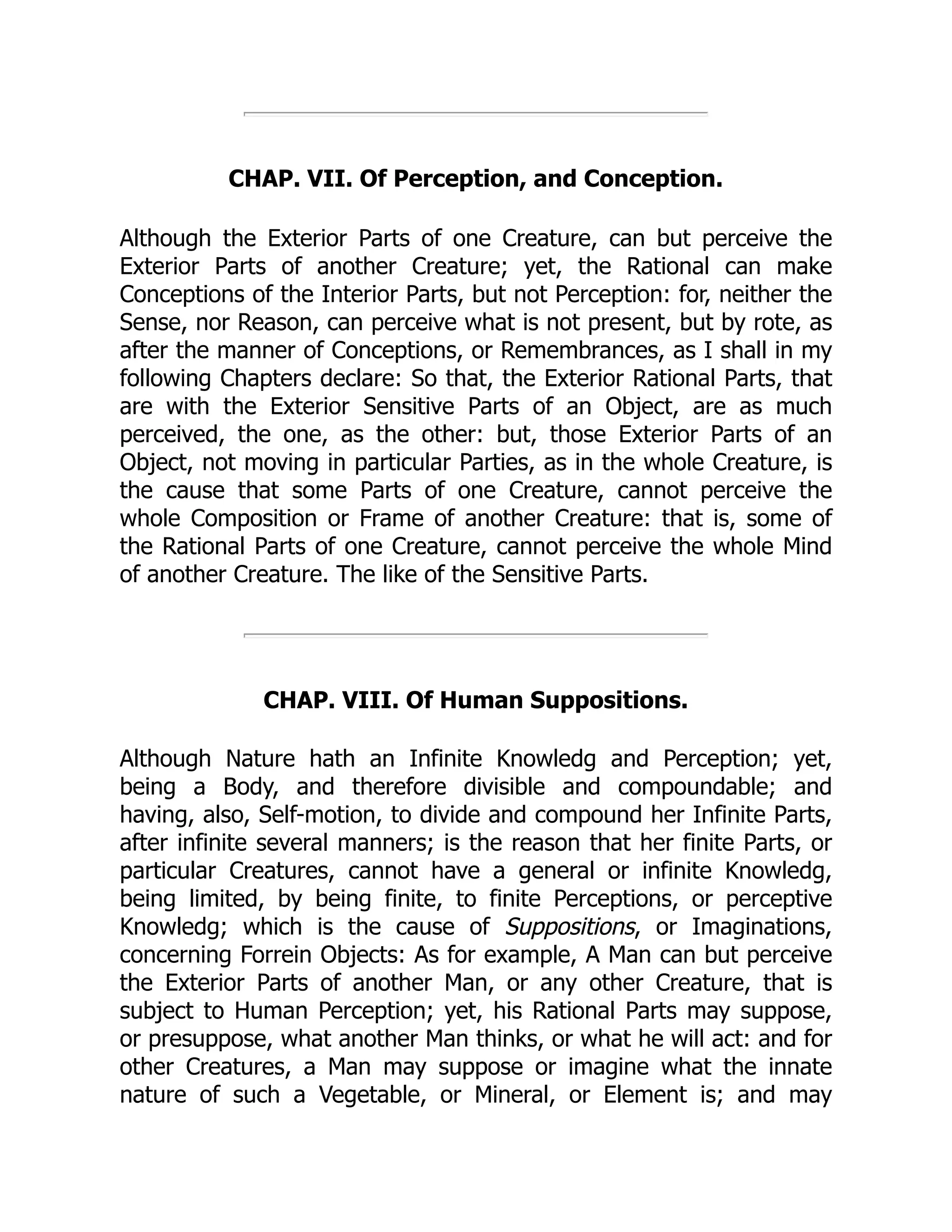 CHAP. VII. Of Perception, and Conception.
Although the Exterior Parts of one Creature, can but perceive the
Exterior Parts of another Creature; yet, the Rational can make
Conceptions of the Interior Parts, but not Perception: for, neither the
Sense, nor Reason, can perceive what is not present, but by rote, as
after the manner of Conceptions, or Remembrances, as I shall in my
following Chapters declare: So that, the Exterior Rational Parts, that
are with the Exterior Sensitive Parts of an Object, are as much
perceived, the one, as the other: but, those Exterior Parts of an
Object, not moving in particular Parties, as in the whole Creature, is
the cause that some Parts of one Creature, cannot perceive the
whole Composition or Frame of another Creature: that is, some of
the Rational Parts of one Creature, cannot perceive the whole Mind
of another Creature. The like of the Sensitive Parts.
CHAP. VIII. Of Human Suppositions.
Although Nature hath an Infinite Knowledg and Perception; yet,
being a Body, and therefore divisible and compoundable; and
having, also, Self-motion, to divide and compound her Infinite Parts,
after infinite several manners; is the reason that her finite Parts, or
particular Creatures, cannot have a general or infinite Knowledg,
being limited, by being finite, to finite Perceptions, or perceptive
Knowledg; which is the cause of Suppositions, or Imaginations,
concerning Forrein Objects: As for example, A Man can but perceive
the Exterior Parts of another Man, or any other Creature, that is
subject to Human Perception; yet, his Rational Parts may suppose,
or presuppose, what another Man thinks, or what he will act: and for
other Creatures, a Man may suppose or imagine what the innate
nature of such a Vegetable, or Mineral, or Element is; and may
 