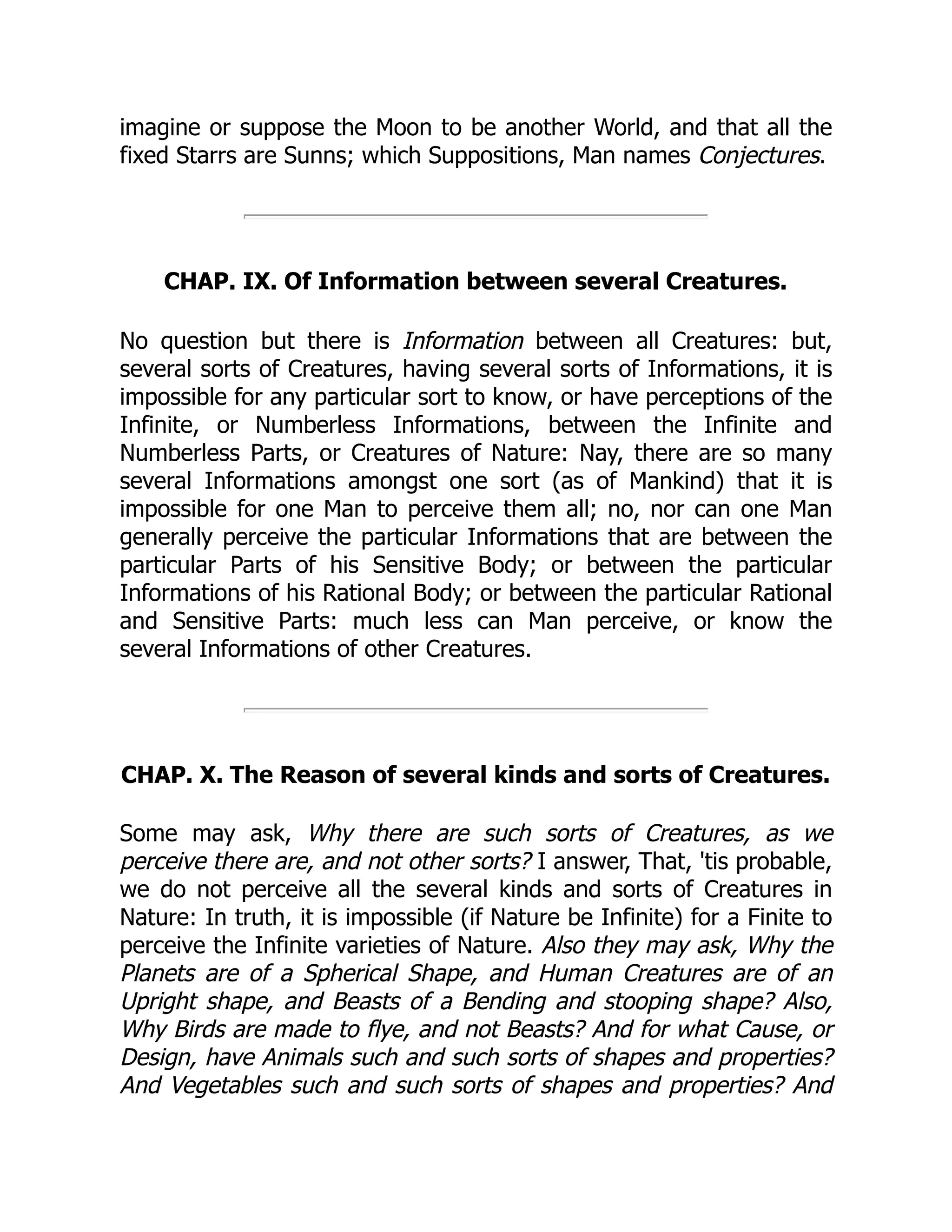 imagine or suppose the Moon to be another World, and that all the
fixed Starrs are Sunns; which Suppositions, Man names Conjectures.
CHAP. IX. Of Information between several Creatures.
No question but there is Information between all Creatures: but,
several sorts of Creatures, having several sorts of Informations, it is
impossible for any particular sort to know, or have perceptions of the
Infinite, or Numberless Informations, between the Infinite and
Numberless Parts, or Creatures of Nature: Nay, there are so many
several Informations amongst one sort (as of Mankind) that it is
impossible for one Man to perceive them all; no, nor can one Man
generally perceive the particular Informations that are between the
particular Parts of his Sensitive Body; or between the particular
Informations of his Rational Body; or between the particular Rational
and Sensitive Parts: much less can Man perceive, or know the
several Informations of other Creatures.
CHAP. X. The Reason of several kinds and sorts of Creatures.
Some may ask, Why there are such sorts of Creatures, as we
perceive there are, and not other sorts? I answer, That, 'tis probable,
we do not perceive all the several kinds and sorts of Creatures in
Nature: In truth, it is impossible (if Nature be Infinite) for a Finite to
perceive the Infinite varieties of Nature. Also they may ask, Why the
Planets are of a Spherical Shape, and Human Creatures are of an
Upright shape, and Beasts of a Bending and stooping shape? Also,
Why Birds are made to flye, and not Beasts? And for what Cause, or
Design, have Animals such and such sorts of shapes and properties?
And Vegetables such and such sorts of shapes and properties? And
 