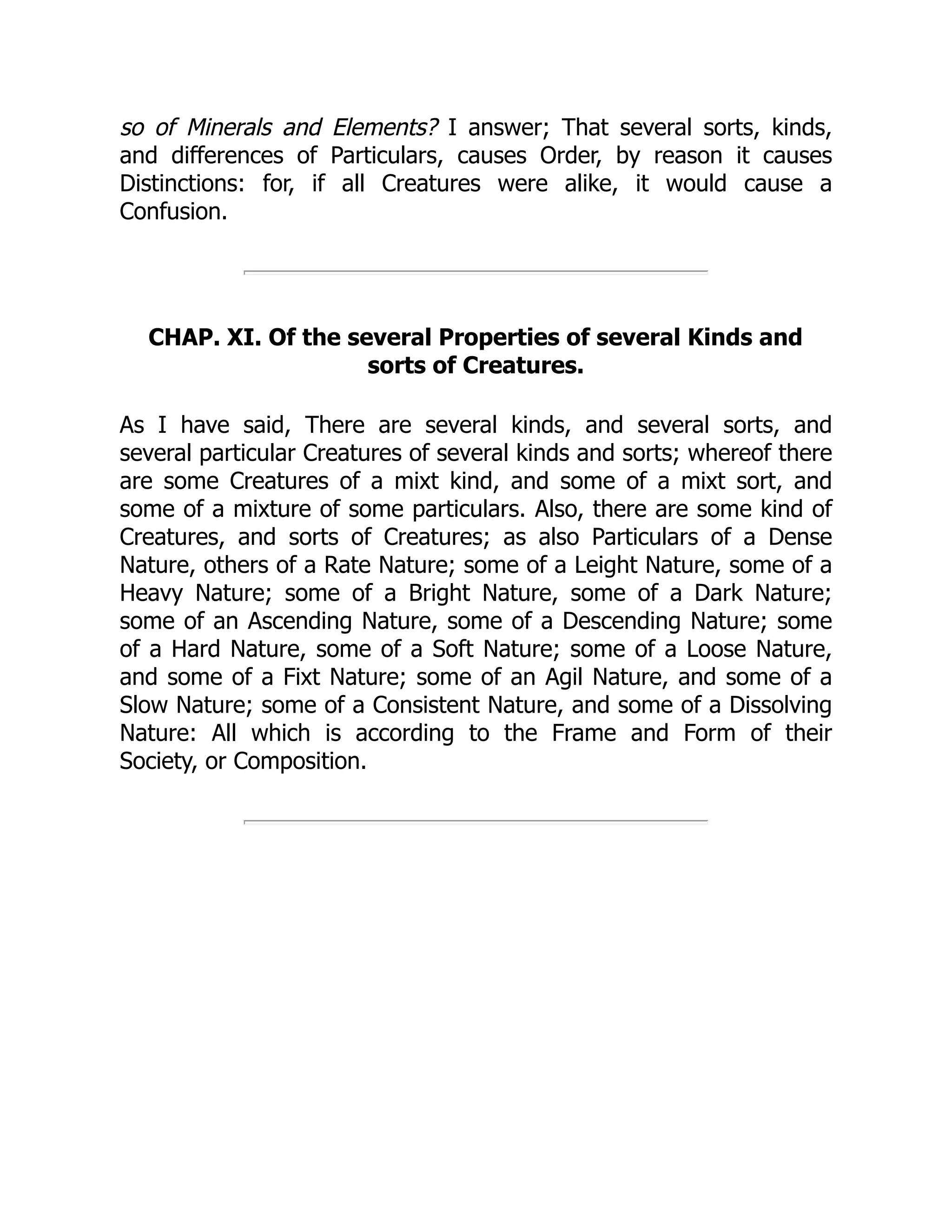 so of Minerals and Elements? I answer; That several sorts, kinds,
and differences of Particulars, causes Order, by reason it causes
Distinctions: for, if all Creatures were alike, it would cause a
Confusion.
CHAP. XI. Of the several Properties of several Kinds and
sorts of Creatures.
As I have said, There are several kinds, and several sorts, and
several particular Creatures of several kinds and sorts; whereof there
are some Creatures of a mixt kind, and some of a mixt sort, and
some of a mixture of some particulars. Also, there are some kind of
Creatures, and sorts of Creatures; as also Particulars of a Dense
Nature, others of a Rate Nature; some of a Leight Nature, some of a
Heavy Nature; some of a Bright Nature, some of a Dark Nature;
some of an Ascending Nature, some of a Descending Nature; some
of a Hard Nature, some of a Soft Nature; some of a Loose Nature,
and some of a Fixt Nature; some of an Agil Nature, and some of a
Slow Nature; some of a Consistent Nature, and some of a Dissolving
Nature: All which is according to the Frame and Form of their
Society, or Composition.
 