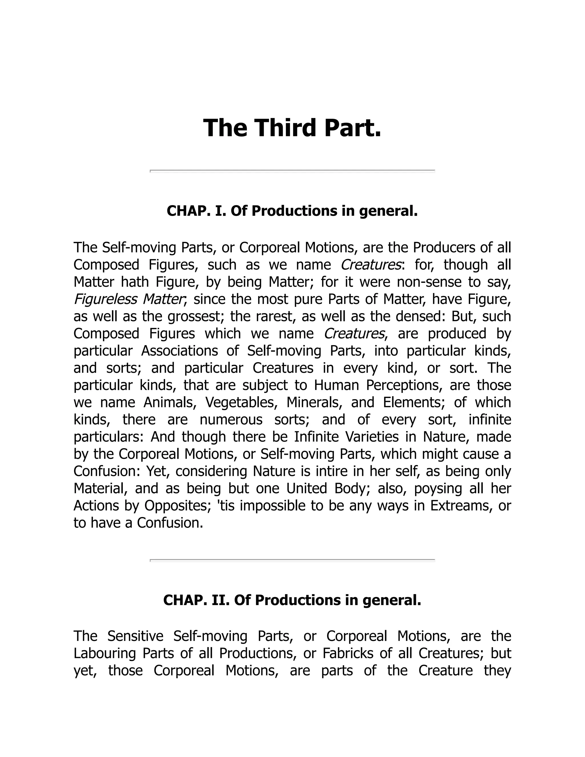 The Third Part.
CHAP. I. Of Productions in general.
The Self-moving Parts, or Corporeal Motions, are the Producers of all
Composed Figures, such as we name Creatures: for, though all
Matter hath Figure, by being Matter; for it were non-sense to say,
Figureless Matter; since the most pure Parts of Matter, have Figure,
as well as the grossest; the rarest, as well as the densed: But, such
Composed Figures which we name Creatures, are produced by
particular Associations of Self-moving Parts, into particular kinds,
and sorts; and particular Creatures in every kind, or sort. The
particular kinds, that are subject to Human Perceptions, are those
we name Animals, Vegetables, Minerals, and Elements; of which
kinds, there are numerous sorts; and of every sort, infinite
particulars: And though there be Infinite Varieties in Nature, made
by the Corporeal Motions, or Self-moving Parts, which might cause a
Confusion: Yet, considering Nature is intire in her self, as being only
Material, and as being but one United Body; also, poysing all her
Actions by Opposites; 'tis impossible to be any ways in Extreams, or
to have a Confusion.
CHAP. II. Of Productions in general.
The Sensitive Self-moving Parts, or Corporeal Motions, are the
Labouring Parts of all Productions, or Fabricks of all Creatures; but
yet, those Corporeal Motions, are parts of the Creature they
 