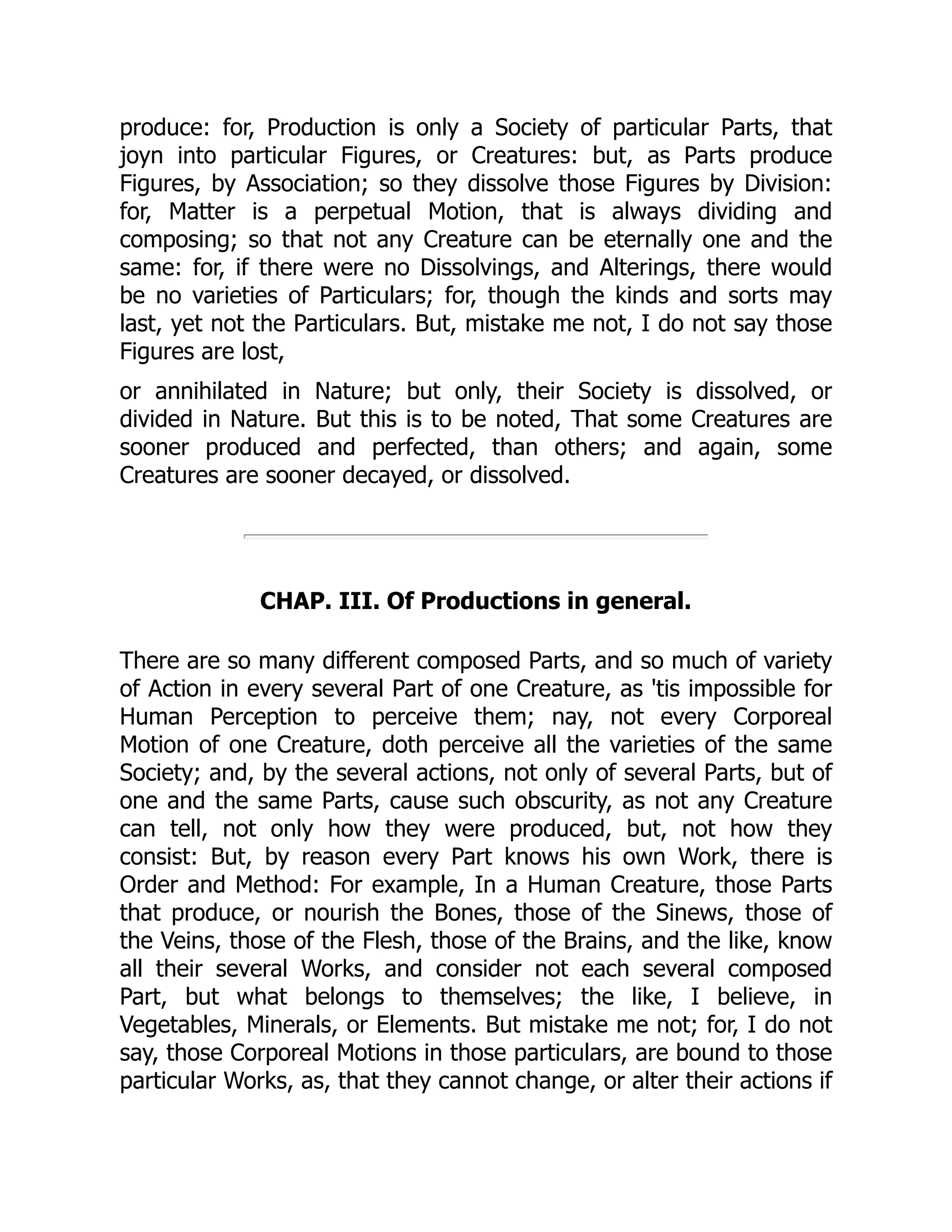 produce: for, Production is only a Society of particular Parts, that
joyn into particular Figures, or Creatures: but, as Parts produce
Figures, by Association; so they dissolve those Figures by Division:
for, Matter is a perpetual Motion, that is always dividing and
composing; so that not any Creature can be eternally one and the
same: for, if there were no Dissolvings, and Alterings, there would
be no varieties of Particulars; for, though the kinds and sorts may
last, yet not the Particulars. But, mistake me not, I do not say those
Figures are lost,
or annihilated in Nature; but only, their Society is dissolved, or
divided in Nature. But this is to be noted, That some Creatures are
sooner produced and perfected, than others; and again, some
Creatures are sooner decayed, or dissolved.
CHAP. III. Of Productions in general.
There are so many different composed Parts, and so much of variety
of Action in every several Part of one Creature, as 'tis impossible for
Human Perception to perceive them; nay, not every Corporeal
Motion of one Creature, doth perceive all the varieties of the same
Society; and, by the several actions, not only of several Parts, but of
one and the same Parts, cause such obscurity, as not any Creature
can tell, not only how they were produced, but, not how they
consist: But, by reason every Part knows his own Work, there is
Order and Method: For example, In a Human Creature, those Parts
that produce, or nourish the Bones, those of the Sinews, those of
the Veins, those of the Flesh, those of the Brains, and the like, know
all their several Works, and consider not each several composed
Part, but what belongs to themselves; the like, I believe, in
Vegetables, Minerals, or Elements. But mistake me not; for, I do not
say, those Corporeal Motions in those particulars, are bound to those
particular Works, as, that they cannot change, or alter their actions if
 