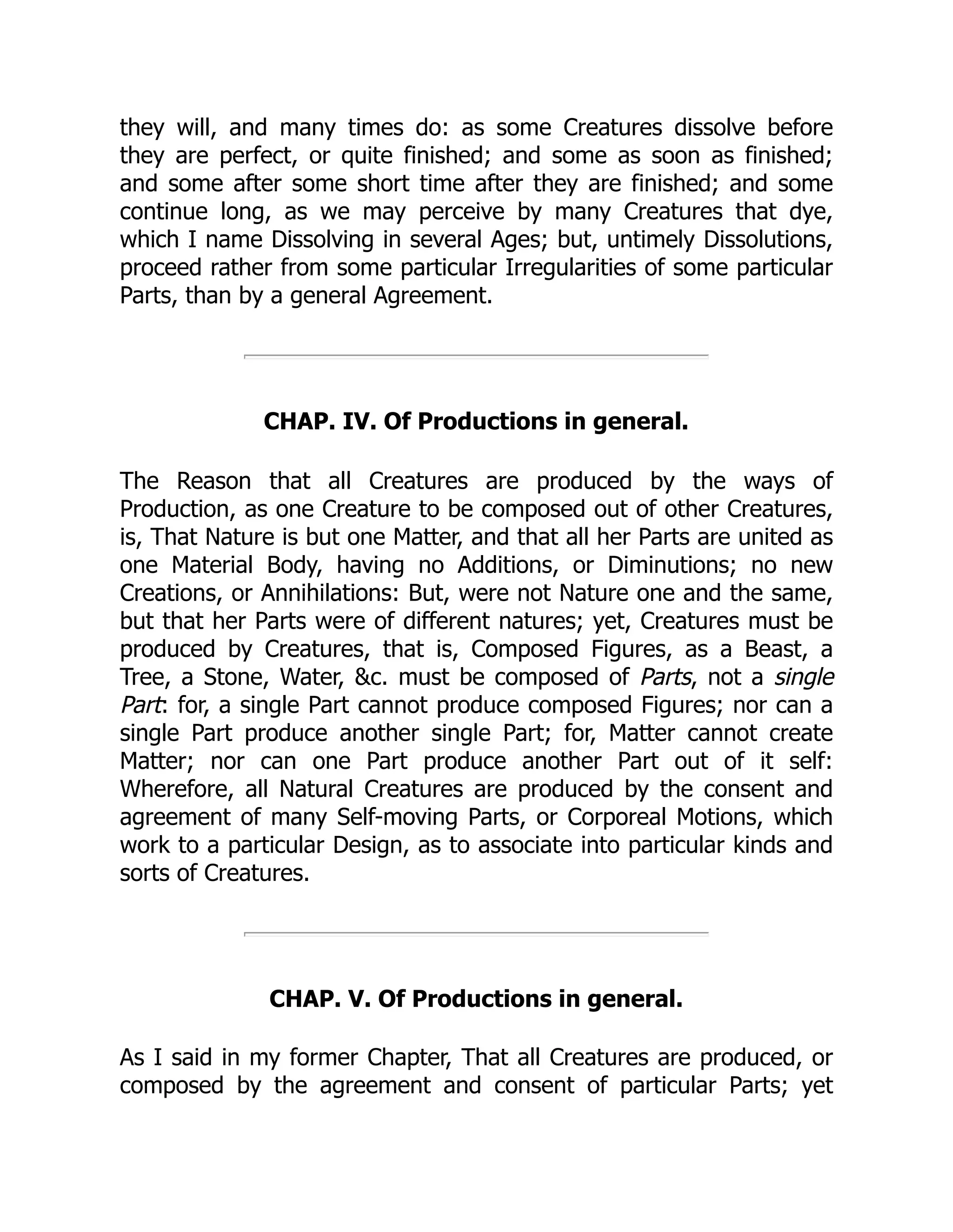 they will, and many times do: as some Creatures dissolve before
they are perfect, or quite finished; and some as soon as finished;
and some after some short time after they are finished; and some
continue long, as we may perceive by many Creatures that dye,
which I name Dissolving in several Ages; but, untimely Dissolutions,
proceed rather from some particular Irregularities of some particular
Parts, than by a general Agreement.
CHAP. IV. Of Productions in general.
The Reason that all Creatures are produced by the ways of
Production, as one Creature to be composed out of other Creatures,
is, That Nature is but one Matter, and that all her Parts are united as
one Material Body, having no Additions, or Diminutions; no new
Creations, or Annihilations: But, were not Nature one and the same,
but that her Parts were of different natures; yet, Creatures must be
produced by Creatures, that is, Composed Figures, as a Beast, a
Tree, a Stone, Water, &c. must be composed of Parts, not a single
Part: for, a single Part cannot produce composed Figures; nor can a
single Part produce another single Part; for, Matter cannot create
Matter; nor can one Part produce another Part out of it self:
Wherefore, all Natural Creatures are produced by the consent and
agreement of many Self-moving Parts, or Corporeal Motions, which
work to a particular Design, as to associate into particular kinds and
sorts of Creatures.
CHAP. V. Of Productions in general.
As I said in my former Chapter, That all Creatures are produced, or
composed by the agreement and consent of particular Parts; yet
 