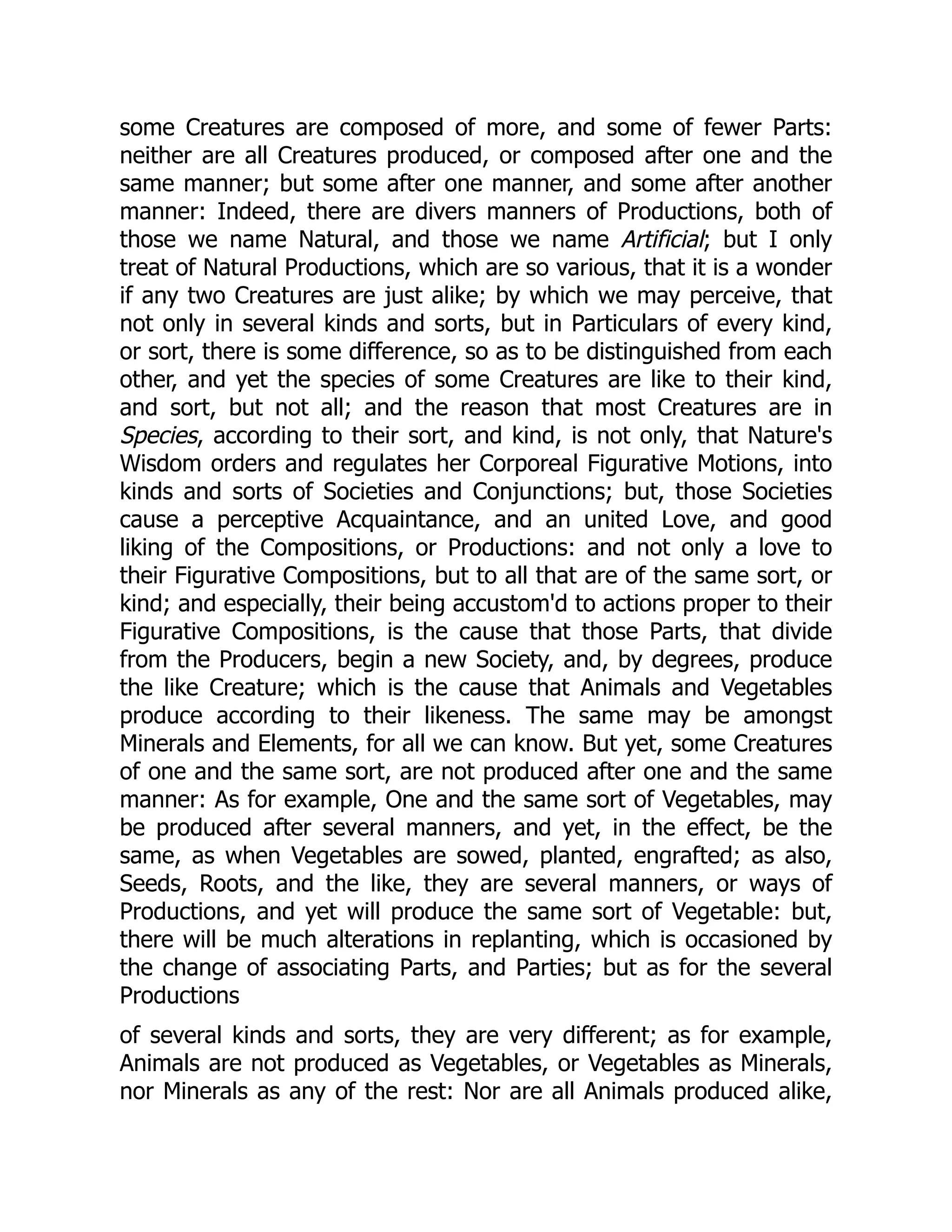 some Creatures are composed of more, and some of fewer Parts:
neither are all Creatures produced, or composed after one and the
same manner; but some after one manner, and some after another
manner: Indeed, there are divers manners of Productions, both of
those we name Natural, and those we name Artificial; but I only
treat of Natural Productions, which are so various, that it is a wonder
if any two Creatures are just alike; by which we may perceive, that
not only in several kinds and sorts, but in Particulars of every kind,
or sort, there is some difference, so as to be distinguished from each
other, and yet the species of some Creatures are like to their kind,
and sort, but not all; and the reason that most Creatures are in
Species, according to their sort, and kind, is not only, that Nature's
Wisdom orders and regulates her Corporeal Figurative Motions, into
kinds and sorts of Societies and Conjunctions; but, those Societies
cause a perceptive Acquaintance, and an united Love, and good
liking of the Compositions, or Productions: and not only a love to
their Figurative Compositions, but to all that are of the same sort, or
kind; and especially, their being accustom'd to actions proper to their
Figurative Compositions, is the cause that those Parts, that divide
from the Producers, begin a new Society, and, by degrees, produce
the like Creature; which is the cause that Animals and Vegetables
produce according to their likeness. The same may be amongst
Minerals and Elements, for all we can know. But yet, some Creatures
of one and the same sort, are not produced after one and the same
manner: As for example, One and the same sort of Vegetables, may
be produced after several manners, and yet, in the effect, be the
same, as when Vegetables are sowed, planted, engrafted; as also,
Seeds, Roots, and the like, they are several manners, or ways of
Productions, and yet will produce the same sort of Vegetable: but,
there will be much alterations in replanting, which is occasioned by
the change of associating Parts, and Parties; but as for the several
Productions
of several kinds and sorts, they are very different; as for example,
Animals are not produced as Vegetables, or Vegetables as Minerals,
nor Minerals as any of the rest: Nor are all Animals produced alike,
 