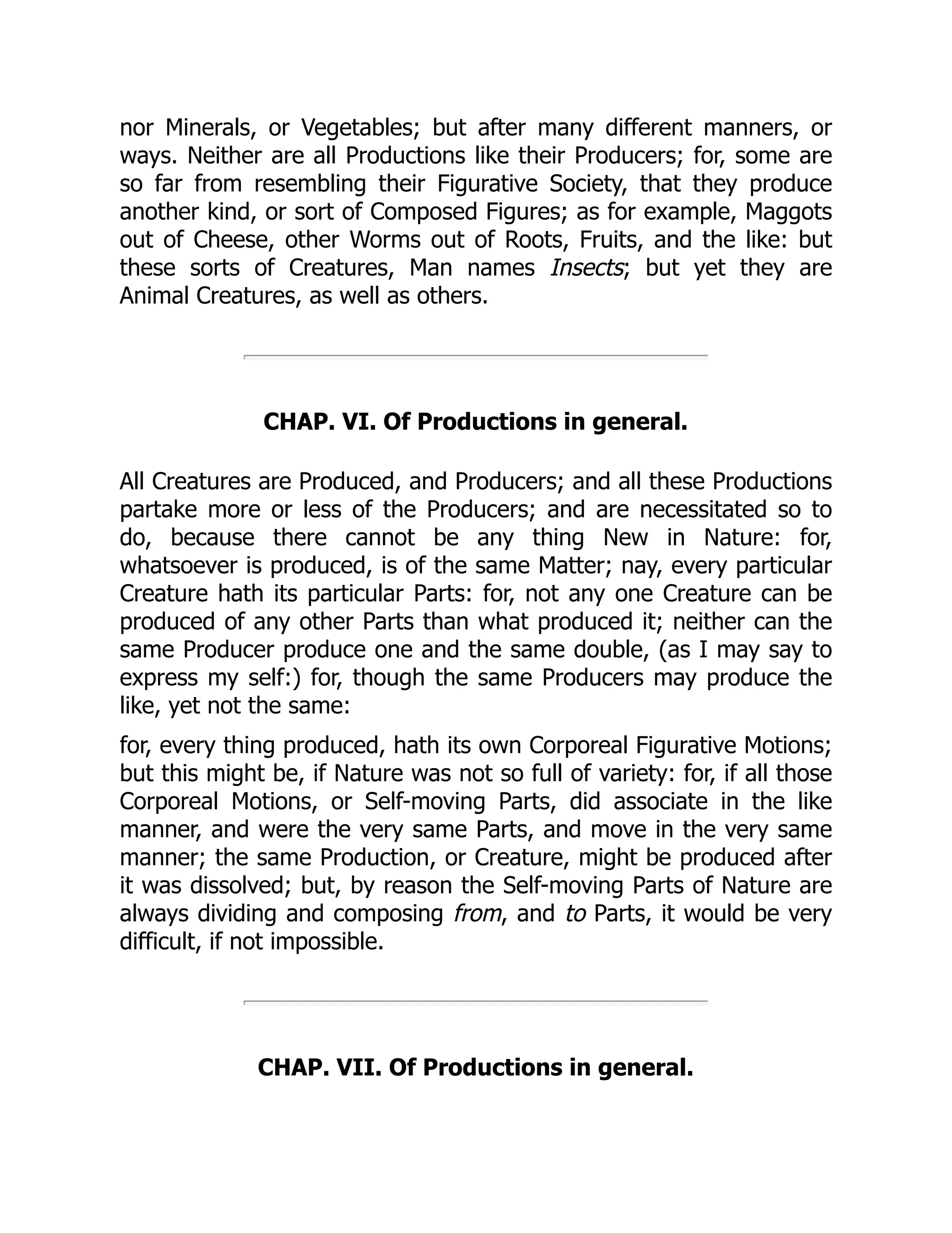 nor Minerals, or Vegetables; but after many different manners, or
ways. Neither are all Productions like their Producers; for, some are
so far from resembling their Figurative Society, that they produce
another kind, or sort of Composed Figures; as for example, Maggots
out of Cheese, other Worms out of Roots, Fruits, and the like: but
these sorts of Creatures, Man names Insects; but yet they are
Animal Creatures, as well as others.
CHAP. VI. Of Productions in general.
All Creatures are Produced, and Producers; and all these Productions
partake more or less of the Producers; and are necessitated so to
do, because there cannot be any thing New in Nature: for,
whatsoever is produced, is of the same Matter; nay, every particular
Creature hath its particular Parts: for, not any one Creature can be
produced of any other Parts than what produced it; neither can the
same Producer produce one and the same double, (as I may say to
express my self:) for, though the same Producers may produce the
like, yet not the same:
for, every thing produced, hath its own Corporeal Figurative Motions;
but this might be, if Nature was not so full of variety: for, if all those
Corporeal Motions, or Self-moving Parts, did associate in the like
manner, and were the very same Parts, and move in the very same
manner; the same Production, or Creature, might be produced after
it was dissolved; but, by reason the Self-moving Parts of Nature are
always dividing and composing from, and to Parts, it would be very
difficult, if not impossible.
CHAP. VII. Of Productions in general.
 