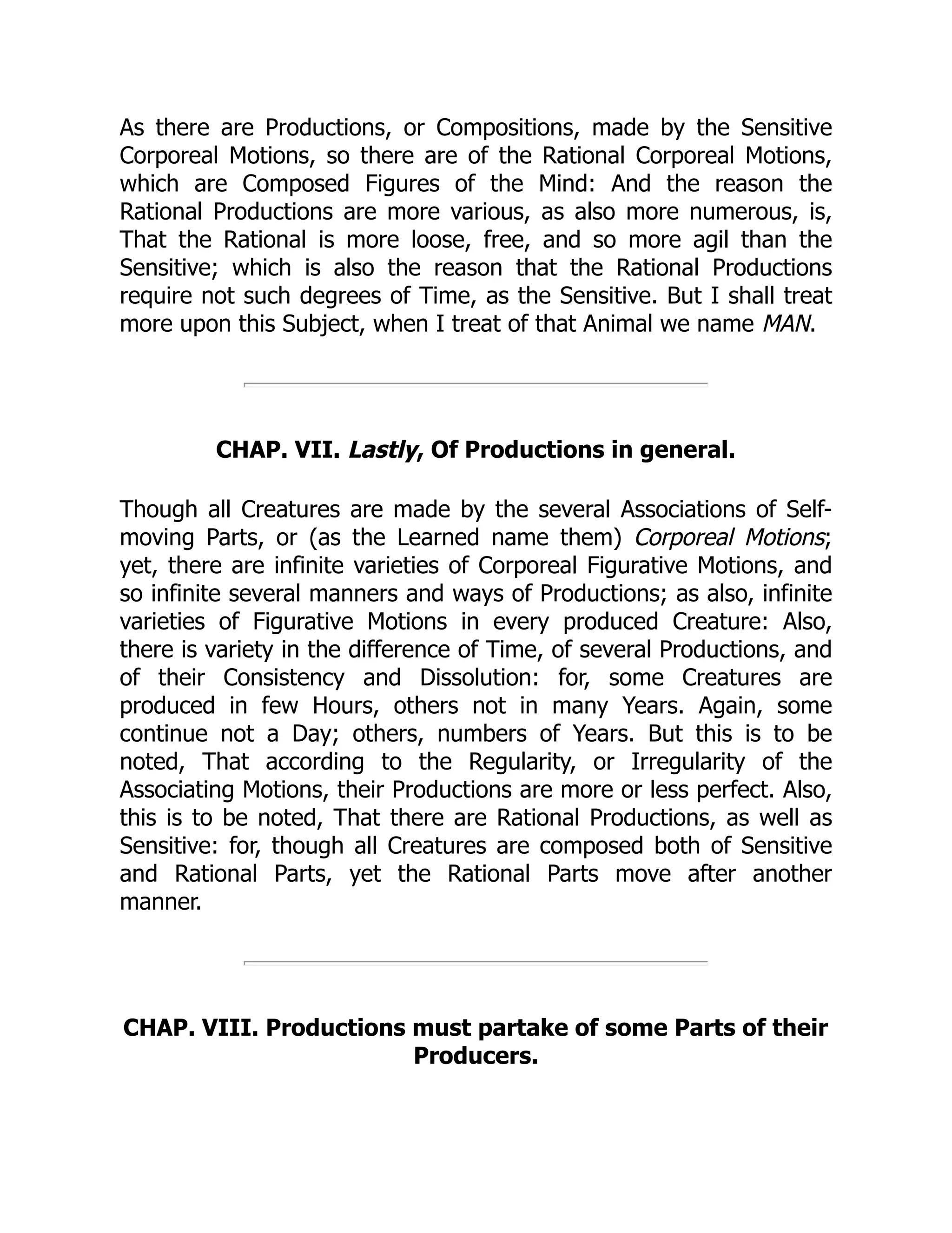 As there are Productions, or Compositions, made by the Sensitive
Corporeal Motions, so there are of the Rational Corporeal Motions,
which are Composed Figures of the Mind: And the reason the
Rational Productions are more various, as also more numerous, is,
That the Rational is more loose, free, and so more agil than the
Sensitive; which is also the reason that the Rational Productions
require not such degrees of Time, as the Sensitive. But I shall treat
more upon this Subject, when I treat of that Animal we name MAN.
CHAP. VII. Lastly, Of Productions in general.
Though all Creatures are made by the several Associations of Self-
moving Parts, or (as the Learned name them) Corporeal Motions;
yet, there are infinite varieties of Corporeal Figurative Motions, and
so infinite several manners and ways of Productions; as also, infinite
varieties of Figurative Motions in every produced Creature: Also,
there is variety in the difference of Time, of several Productions, and
of their Consistency and Dissolution: for, some Creatures are
produced in few Hours, others not in many Years. Again, some
continue not a Day; others, numbers of Years. But this is to be
noted, That according to the Regularity, or Irregularity of the
Associating Motions, their Productions are more or less perfect. Also,
this is to be noted, That there are Rational Productions, as well as
Sensitive: for, though all Creatures are composed both of Sensitive
and Rational Parts, yet the Rational Parts move after another
manner.
CHAP. VIII. Productions must partake of some Parts of their
Producers.
 