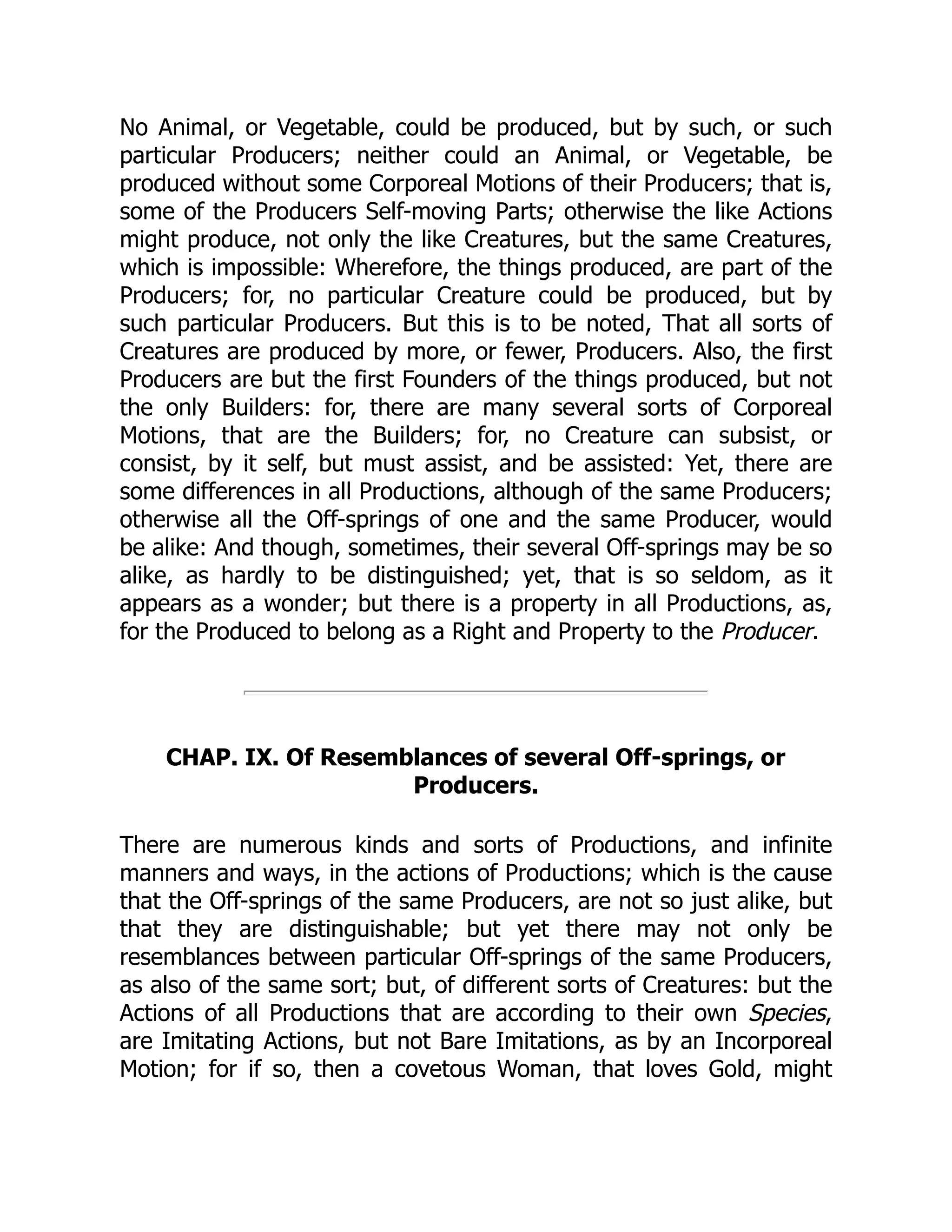 No Animal, or Vegetable, could be produced, but by such, or such
particular Producers; neither could an Animal, or Vegetable, be
produced without some Corporeal Motions of their Producers; that is,
some of the Producers Self-moving Parts; otherwise the like Actions
might produce, not only the like Creatures, but the same Creatures,
which is impossible: Wherefore, the things produced, are part of the
Producers; for, no particular Creature could be produced, but by
such particular Producers. But this is to be noted, That all sorts of
Creatures are produced by more, or fewer, Producers. Also, the first
Producers are but the first Founders of the things produced, but not
the only Builders: for, there are many several sorts of Corporeal
Motions, that are the Builders; for, no Creature can subsist, or
consist, by it self, but must assist, and be assisted: Yet, there are
some differences in all Productions, although of the same Producers;
otherwise all the Off-springs of one and the same Producer, would
be alike: And though, sometimes, their several Off-springs may be so
alike, as hardly to be distinguished; yet, that is so seldom, as it
appears as a wonder; but there is a property in all Productions, as,
for the Produced to belong as a Right and Property to the Producer.
CHAP. IX. Of Resemblances of several Off-springs, or
Producers.
There are numerous kinds and sorts of Productions, and infinite
manners and ways, in the actions of Productions; which is the cause
that the Off-springs of the same Producers, are not so just alike, but
that they are distinguishable; but yet there may not only be
resemblances between particular Off-springs of the same Producers,
as also of the same sort; but, of different sorts of Creatures: but the
Actions of all Productions that are according to their own Species,
are Imitating Actions, but not Bare Imitations, as by an Incorporeal
Motion; for if so, then a covetous Woman, that loves Gold, might
 