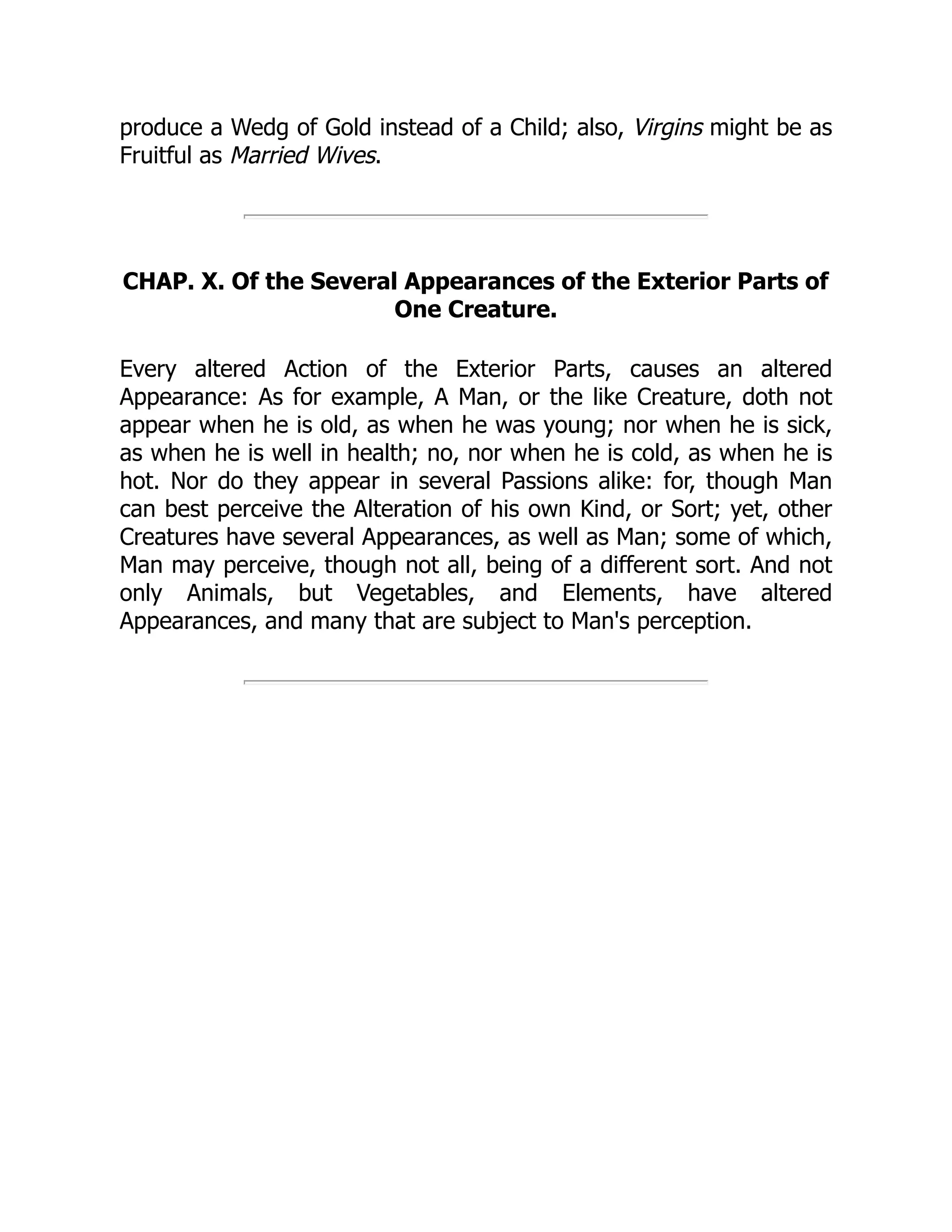 produce a Wedg of Gold instead of a Child; also, Virgins might be as
Fruitful as Married Wives.
CHAP. X. Of the Several Appearances of the Exterior Parts of
One Creature.
Every altered Action of the Exterior Parts, causes an altered
Appearance: As for example, A Man, or the like Creature, doth not
appear when he is old, as when he was young; nor when he is sick,
as when he is well in health; no, nor when he is cold, as when he is
hot. Nor do they appear in several Passions alike: for, though Man
can best perceive the Alteration of his own Kind, or Sort; yet, other
Creatures have several Appearances, as well as Man; some of which,
Man may perceive, though not all, being of a different sort. And not
only Animals, but Vegetables, and Elements, have altered
Appearances, and many that are subject to Man's perception.
 