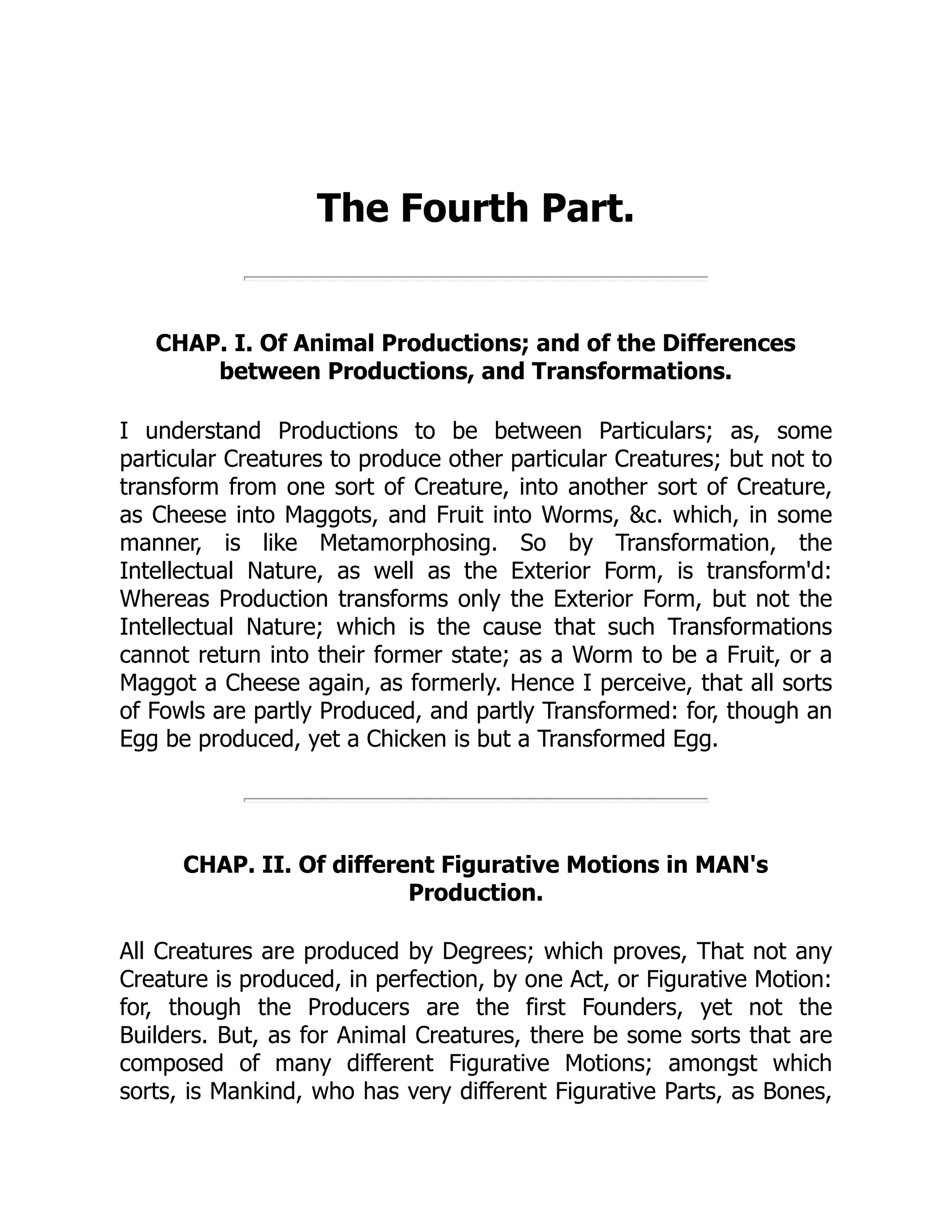 The Fourth Part.
CHAP. I. Of Animal Productions; and of the Differences
between Productions, and Transformations.
I understand Productions to be between Particulars; as, some
particular Creatures to produce other particular Creatures; but not to
transform from one sort of Creature, into another sort of Creature,
as Cheese into Maggots, and Fruit into Worms, &c. which, in some
manner, is like Metamorphosing. So by Transformation, the
Intellectual Nature, as well as the Exterior Form, is transform'd:
Whereas Production transforms only the Exterior Form, but not the
Intellectual Nature; which is the cause that such Transformations
cannot return into their former state; as a Worm to be a Fruit, or a
Maggot a Cheese again, as formerly. Hence I perceive, that all sorts
of Fowls are partly Produced, and partly Transformed: for, though an
Egg be produced, yet a Chicken is but a Transformed Egg.
CHAP. II. Of different Figurative Motions in MAN's
Production.
All Creatures are produced by Degrees; which proves, That not any
Creature is produced, in perfection, by one Act, or Figurative Motion:
for, though the Producers are the first Founders, yet not the
Builders. But, as for Animal Creatures, there be some sorts that are
composed of many different Figurative Motions; amongst which
sorts, is Mankind, who has very different Figurative Parts, as Bones,
 