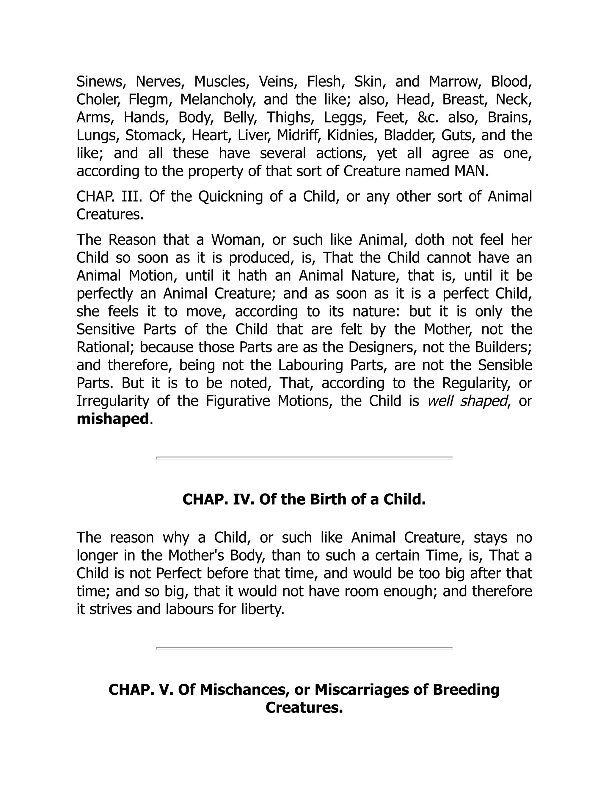 Sinews, Nerves, Muscles, Veins, Flesh, Skin, and Marrow, Blood,
Choler, Flegm, Melancholy, and the like; also, Head, Breast, Neck,
Arms, Hands, Body, Belly, Thighs, Leggs, Feet, &c. also, Brains,
Lungs, Stomack, Heart, Liver, Midriff, Kidnies, Bladder, Guts, and the
like; and all these have several actions, yet all agree as one,
according to the property of that sort of Creature named MAN.
CHAP. III. Of the Quickning of a Child, or any other sort of Animal
Creatures.
The Reason that a Woman, or such like Animal, doth not feel her
Child so soon as it is produced, is, That the Child cannot have an
Animal Motion, until it hath an Animal Nature, that is, until it be
perfectly an Animal Creature; and as soon as it is a perfect Child,
she feels it to move, according to its nature: but it is only the
Sensitive Parts of the Child that are felt by the Mother, not the
Rational; because those Parts are as the Designers, not the Builders;
and therefore, being not the Labouring Parts, are not the Sensible
Parts. But it is to be noted, That, according to the Regularity, or
Irregularity of the Figurative Motions, the Child is well shaped, or
mishaped.
CHAP. IV. Of the Birth of a Child.
The reason why a Child, or such like Animal Creature, stays no
longer in the Mother's Body, than to such a certain Time, is, That a
Child is not Perfect before that time, and would be too big after that
time; and so big, that it would not have room enough; and therefore
it strives and labours for liberty.
CHAP. V. Of Mischances, or Miscarriages of Breeding
Creatures.
 