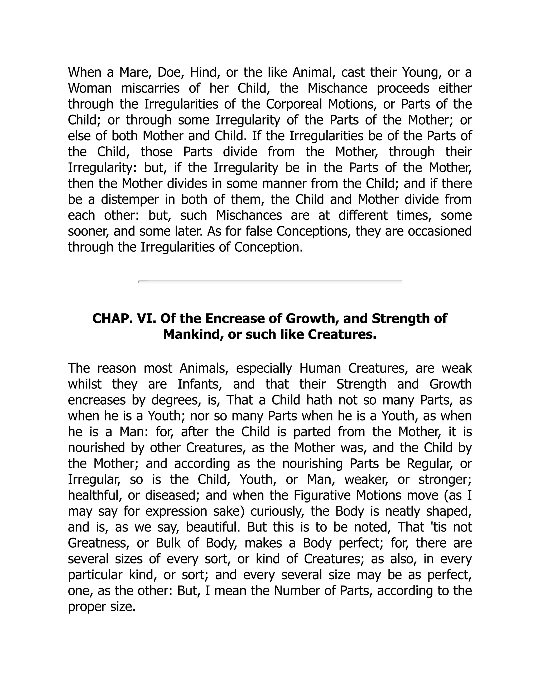 When a Mare, Doe, Hind, or the like Animal, cast their Young, or a
Woman miscarries of her Child, the Mischance proceeds either
through the Irregularities of the Corporeal Motions, or Parts of the
Child; or through some Irregularity of the Parts of the Mother; or
else of both Mother and Child. If the Irregularities be of the Parts of
the Child, those Parts divide from the Mother, through their
Irregularity: but, if the Irregularity be in the Parts of the Mother,
then the Mother divides in some manner from the Child; and if there
be a distemper in both of them, the Child and Mother divide from
each other: but, such Mischances are at different times, some
sooner, and some later. As for false Conceptions, they are occasioned
through the Irregularities of Conception.
CHAP. VI. Of the Encrease of Growth, and Strength of
Mankind, or such like Creatures.
The reason most Animals, especially Human Creatures, are weak
whilst they are Infants, and that their Strength and Growth
encreases by degrees, is, That a Child hath not so many Parts, as
when he is a Youth; nor so many Parts when he is a Youth, as when
he is a Man: for, after the Child is parted from the Mother, it is
nourished by other Creatures, as the Mother was, and the Child by
the Mother; and according as the nourishing Parts be Regular, or
Irregular, so is the Child, Youth, or Man, weaker, or stronger;
healthful, or diseased; and when the Figurative Motions move (as I
may say for expression sake) curiously, the Body is neatly shaped,
and is, as we say, beautiful. But this is to be noted, That 'tis not
Greatness, or Bulk of Body, makes a Body perfect; for, there are
several sizes of every sort, or kind of Creatures; as also, in every
particular kind, or sort; and every several size may be as perfect,
one, as the other: But, I mean the Number of Parts, according to the
proper size.
 