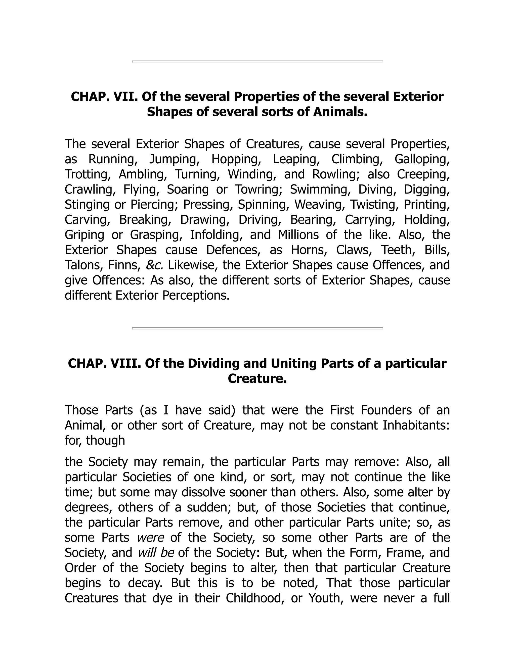 CHAP. VII. Of the several Properties of the several Exterior
Shapes of several sorts of Animals.
The several Exterior Shapes of Creatures, cause several Properties,
as Running, Jumping, Hopping, Leaping, Climbing, Galloping,
Trotting, Ambling, Turning, Winding, and Rowling; also Creeping,
Crawling, Flying, Soaring or Towring; Swimming, Diving, Digging,
Stinging or Piercing; Pressing, Spinning, Weaving, Twisting, Printing,
Carving, Breaking, Drawing, Driving, Bearing, Carrying, Holding,
Griping or Grasping, Infolding, and Millions of the like. Also, the
Exterior Shapes cause Defences, as Horns, Claws, Teeth, Bills,
Talons, Finns, &c. Likewise, the Exterior Shapes cause Offences, and
give Offences: As also, the different sorts of Exterior Shapes, cause
different Exterior Perceptions.
CHAP. VIII. Of the Dividing and Uniting Parts of a particular
Creature.
Those Parts (as I have said) that were the First Founders of an
Animal, or other sort of Creature, may not be constant Inhabitants:
for, though
the Society may remain, the particular Parts may remove: Also, all
particular Societies of one kind, or sort, may not continue the like
time; but some may dissolve sooner than others. Also, some alter by
degrees, others of a sudden; but, of those Societies that continue,
the particular Parts remove, and other particular Parts unite; so, as
some Parts were of the Society, so some other Parts are of the
Society, and will be of the Society: But, when the Form, Frame, and
Order of the Society begins to alter, then that particular Creature
begins to decay. But this is to be noted, That those particular
Creatures that dye in their Childhood, or Youth, were never a full
 