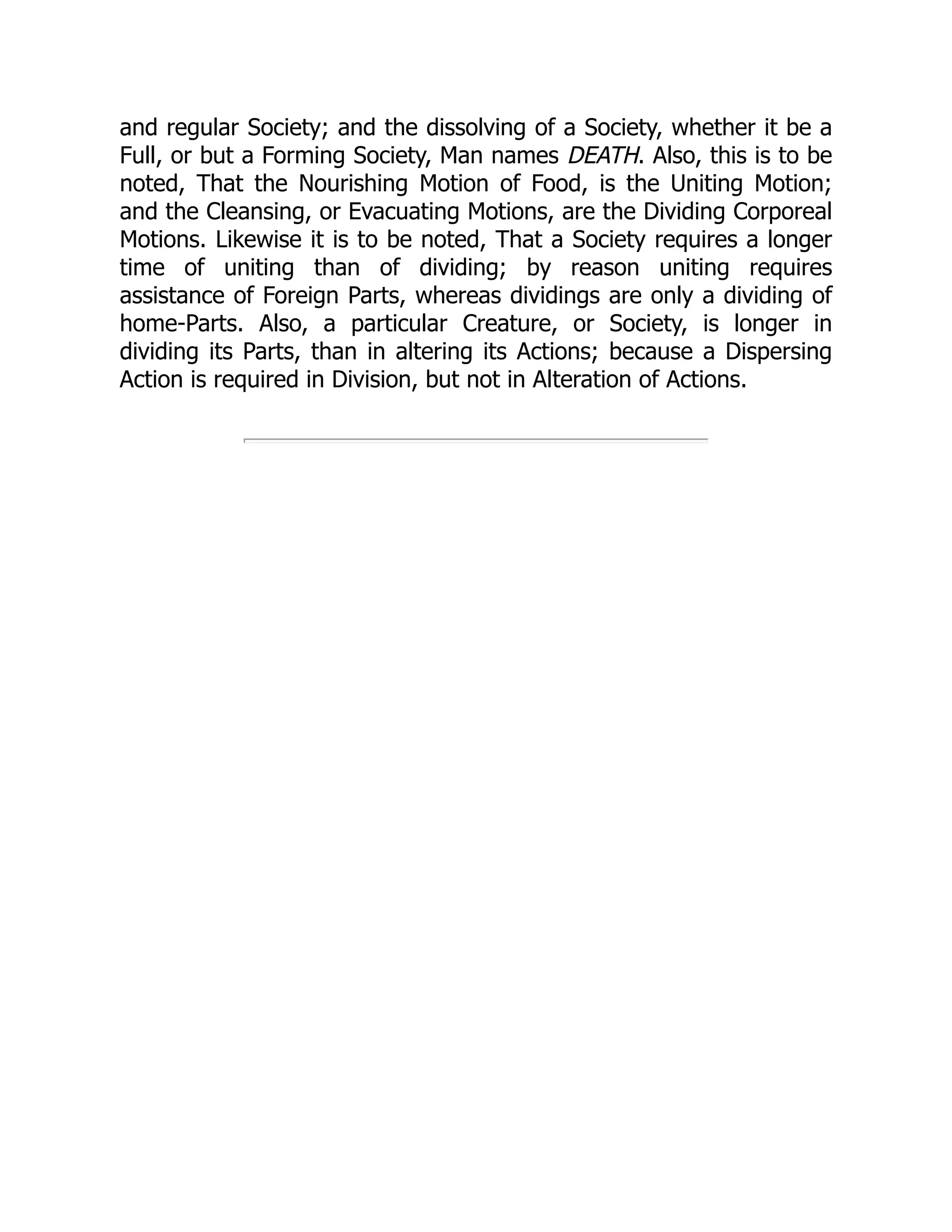 and regular Society; and the dissolving of a Society, whether it be a
Full, or but a Forming Society, Man names DEATH. Also, this is to be
noted, That the Nourishing Motion of Food, is the Uniting Motion;
and the Cleansing, or Evacuating Motions, are the Dividing Corporeal
Motions. Likewise it is to be noted, That a Society requires a longer
time of uniting than of dividing; by reason uniting requires
assistance of Foreign Parts, whereas dividings are only a dividing of
home-Parts. Also, a particular Creature, or Society, is longer in
dividing its Parts, than in altering its Actions; because a Dispersing
Action is required in Division, but not in Alteration of Actions.
 