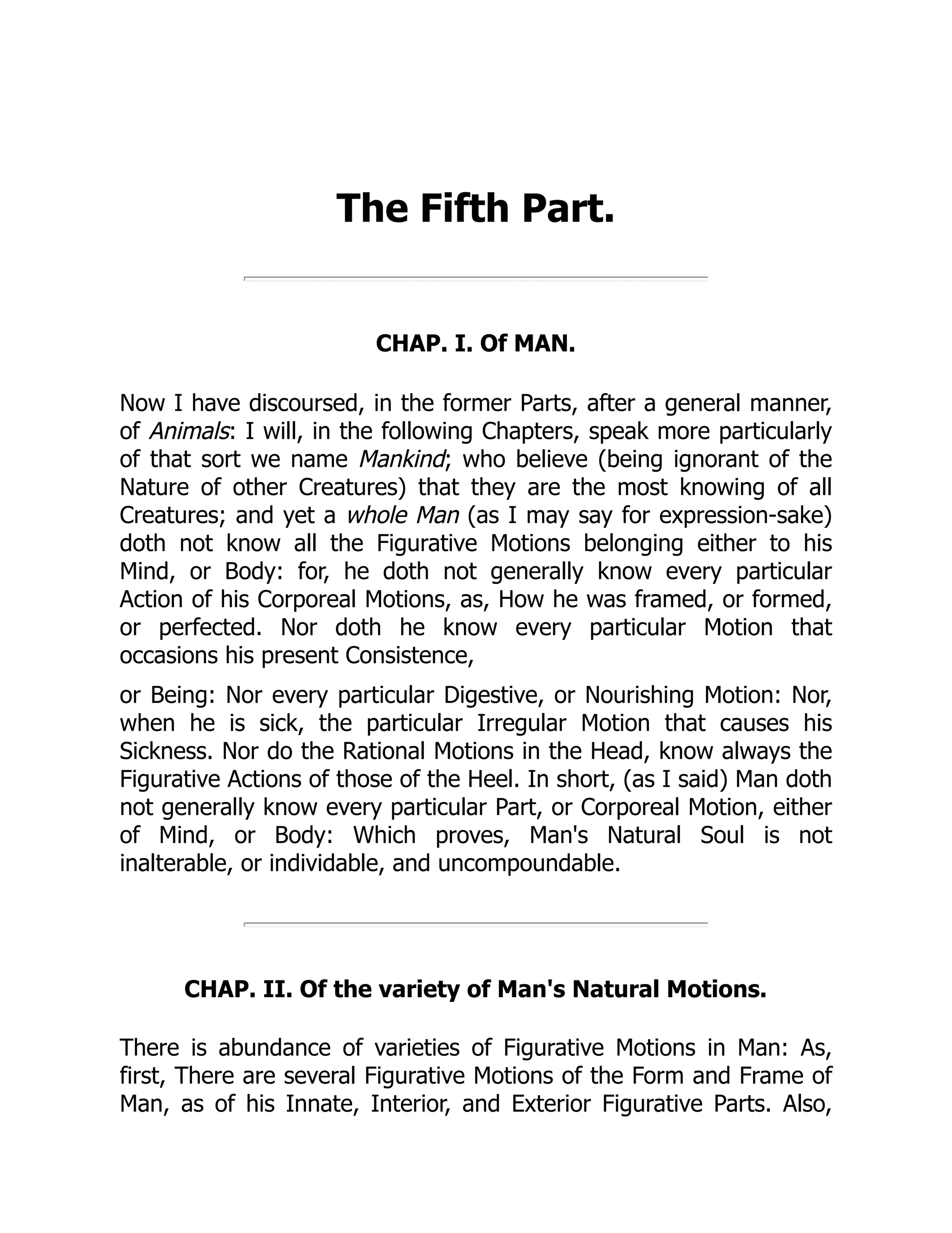 The Fifth Part.
CHAP. I. Of MAN.
Now I have discoursed, in the former Parts, after a general manner,
of Animals: I will, in the following Chapters, speak more particularly
of that sort we name Mankind; who believe (being ignorant of the
Nature of other Creatures) that they are the most knowing of all
Creatures; and yet a whole Man (as I may say for expression-sake)
doth not know all the Figurative Motions belonging either to his
Mind, or Body: for, he doth not generally know every particular
Action of his Corporeal Motions, as, How he was framed, or formed,
or perfected. Nor doth he know every particular Motion that
occasions his present Consistence,
or Being: Nor every particular Digestive, or Nourishing Motion: Nor,
when he is sick, the particular Irregular Motion that causes his
Sickness. Nor do the Rational Motions in the Head, know always the
Figurative Actions of those of the Heel. In short, (as I said) Man doth
not generally know every particular Part, or Corporeal Motion, either
of Mind, or Body: Which proves, Man's Natural Soul is not
inalterable, or individable, and uncompoundable.
CHAP. II. Of the variety of Man's Natural Motions.
There is abundance of varieties of Figurative Motions in Man: As,
first, There are several Figurative Motions of the Form and Frame of
Man, as of his Innate, Interior, and Exterior Figurative Parts. Also,
 