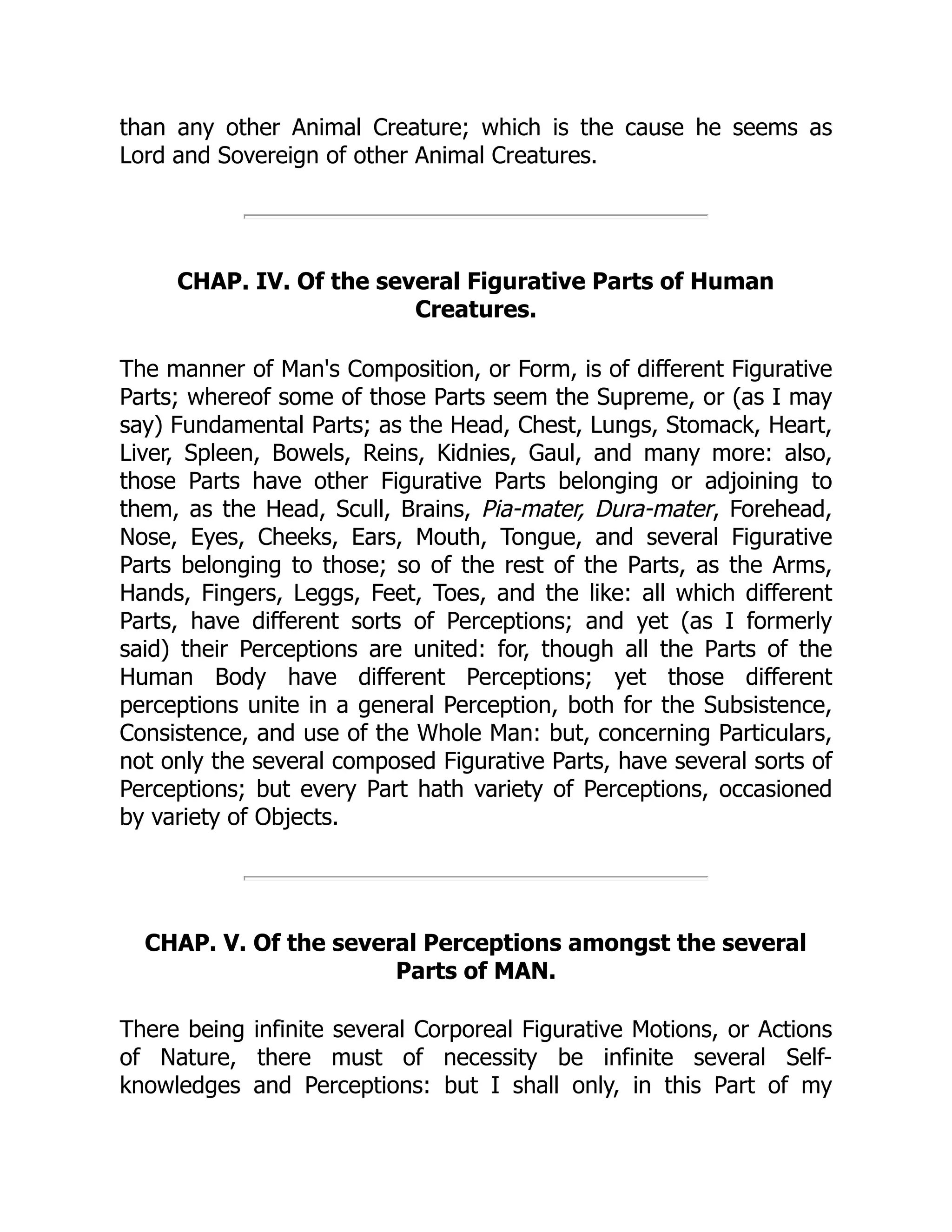 than any other Animal Creature; which is the cause he seems as
Lord and Sovereign of other Animal Creatures.
CHAP. IV. Of the several Figurative Parts of Human
Creatures.
The manner of Man's Composition, or Form, is of different Figurative
Parts; whereof some of those Parts seem the Supreme, or (as I may
say) Fundamental Parts; as the Head, Chest, Lungs, Stomack, Heart,
Liver, Spleen, Bowels, Reins, Kidnies, Gaul, and many more: also,
those Parts have other Figurative Parts belonging or adjoining to
them, as the Head, Scull, Brains, Pia-mater, Dura-mater, Forehead,
Nose, Eyes, Cheeks, Ears, Mouth, Tongue, and several Figurative
Parts belonging to those; so of the rest of the Parts, as the Arms,
Hands, Fingers, Leggs, Feet, Toes, and the like: all which different
Parts, have different sorts of Perceptions; and yet (as I formerly
said) their Perceptions are united: for, though all the Parts of the
Human Body have different Perceptions; yet those different
perceptions unite in a general Perception, both for the Subsistence,
Consistence, and use of the Whole Man: but, concerning Particulars,
not only the several composed Figurative Parts, have several sorts of
Perceptions; but every Part hath variety of Perceptions, occasioned
by variety of Objects.
CHAP. V. Of the several Perceptions amongst the several
Parts of MAN.
There being infinite several Corporeal Figurative Motions, or Actions
of Nature, there must of necessity be infinite several Self-
knowledges and Perceptions: but I shall only, in this Part of my
 