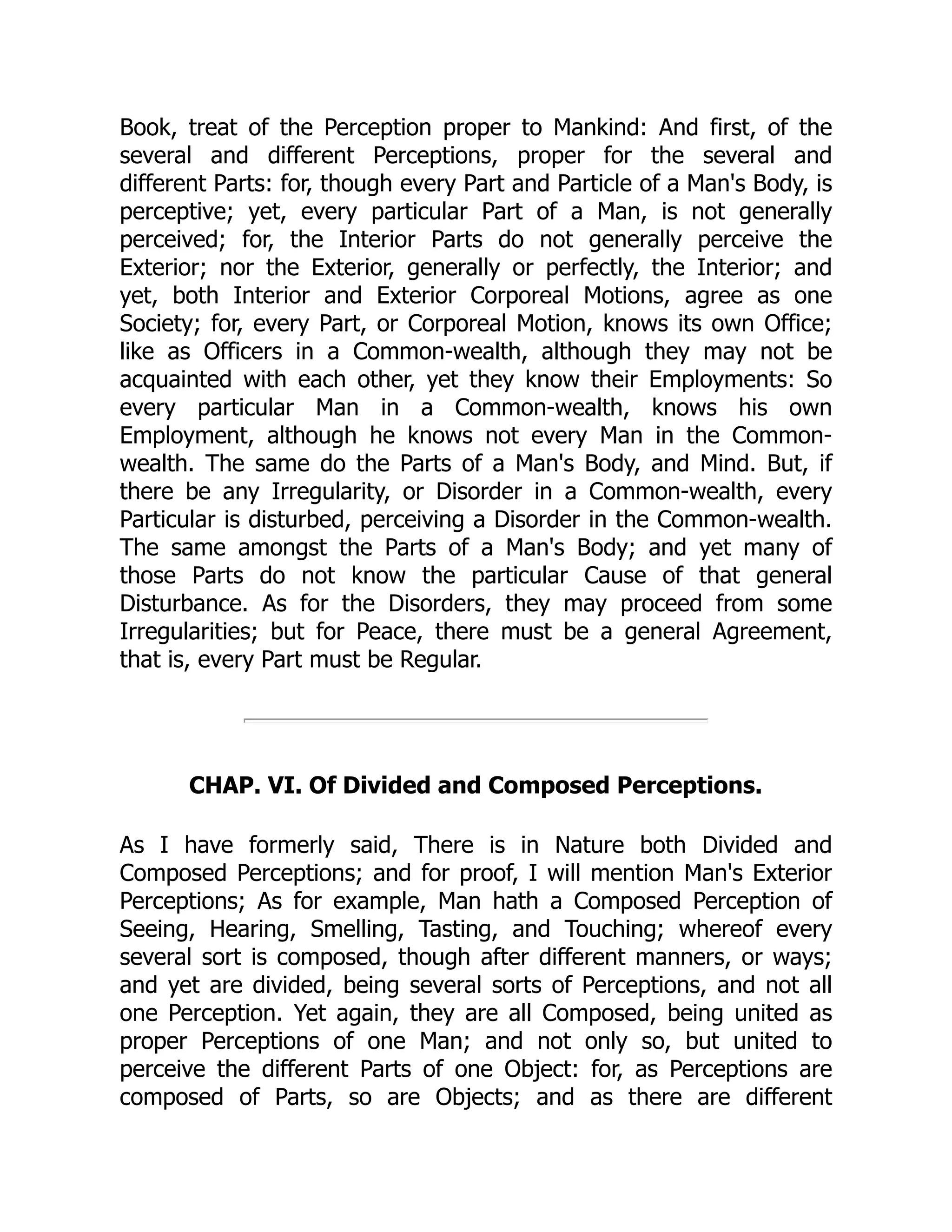 Book, treat of the Perception proper to Mankind: And first, of the
several and different Perceptions, proper for the several and
different Parts: for, though every Part and Particle of a Man's Body, is
perceptive; yet, every particular Part of a Man, is not generally
perceived; for, the Interior Parts do not generally perceive the
Exterior; nor the Exterior, generally or perfectly, the Interior; and
yet, both Interior and Exterior Corporeal Motions, agree as one
Society; for, every Part, or Corporeal Motion, knows its own Office;
like as Officers in a Common-wealth, although they may not be
acquainted with each other, yet they know their Employments: So
every particular Man in a Common-wealth, knows his own
Employment, although he knows not every Man in the Common-
wealth. The same do the Parts of a Man's Body, and Mind. But, if
there be any Irregularity, or Disorder in a Common-wealth, every
Particular is disturbed, perceiving a Disorder in the Common-wealth.
The same amongst the Parts of a Man's Body; and yet many of
those Parts do not know the particular Cause of that general
Disturbance. As for the Disorders, they may proceed from some
Irregularities; but for Peace, there must be a general Agreement,
that is, every Part must be Regular.
CHAP. VI. Of Divided and Composed Perceptions.
As I have formerly said, There is in Nature both Divided and
Composed Perceptions; and for proof, I will mention Man's Exterior
Perceptions; As for example, Man hath a Composed Perception of
Seeing, Hearing, Smelling, Tasting, and Touching; whereof every
several sort is composed, though after different manners, or ways;
and yet are divided, being several sorts of Perceptions, and not all
one Perception. Yet again, they are all Composed, being united as
proper Perceptions of one Man; and not only so, but united to
perceive the different Parts of one Object: for, as Perceptions are
composed of Parts, so are Objects; and as there are different
 