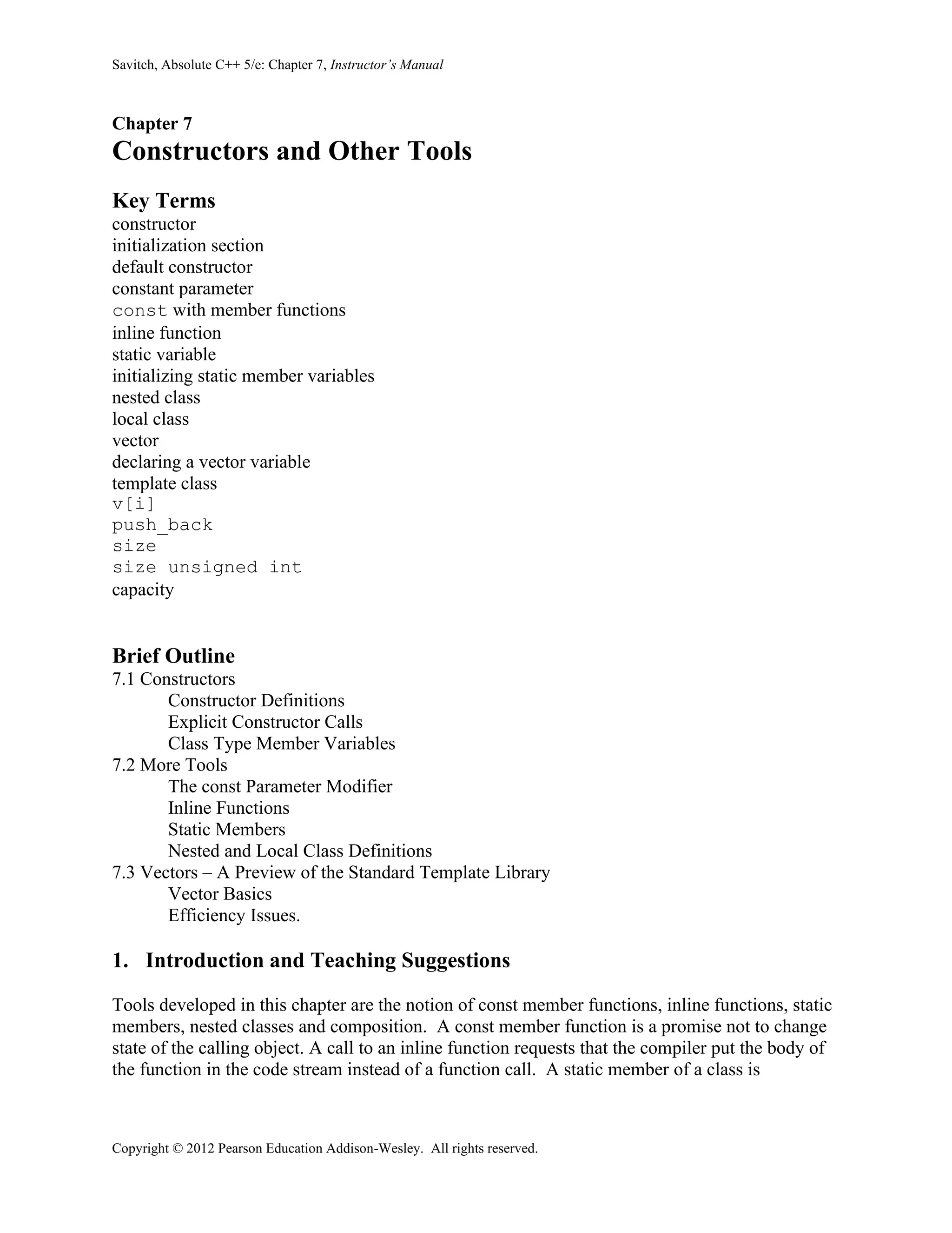 Savitch, Absolute C++ 5/e: Chapter 7, Instructor’s Manual
Copyright © 2012 Pearson Education Addison-Wesley. All rights reserved.
Chapter 7
Constructors and Other Tools
Key Terms
constructor
initialization section
default constructor
constant parameter
const with member functions
inline function
static variable
initializing static member variables
nested class
local class
vector
declaring a vector variable
template class
v[i]
push_back
size
size unsigned int
capacity
Brief Outline
7.1 Constructors
Constructor Definitions
Explicit Constructor Calls
Class Type Member Variables
7.2 More Tools
The const Parameter Modifier
Inline Functions
Static Members
Nested and Local Class Definitions
7.3 Vectors – A Preview of the Standard Template Library
Vector Basics
Efficiency Issues.
1. Introduction and Teaching Suggestions
Tools developed in this chapter are the notion of const member functions, inline functions, static
members, nested classes and composition. A const member function is a promise not to change
state of the calling object. A call to an inline function requests that the compiler put the body of
the function in the code stream instead of a function call. A static member of a class is
 