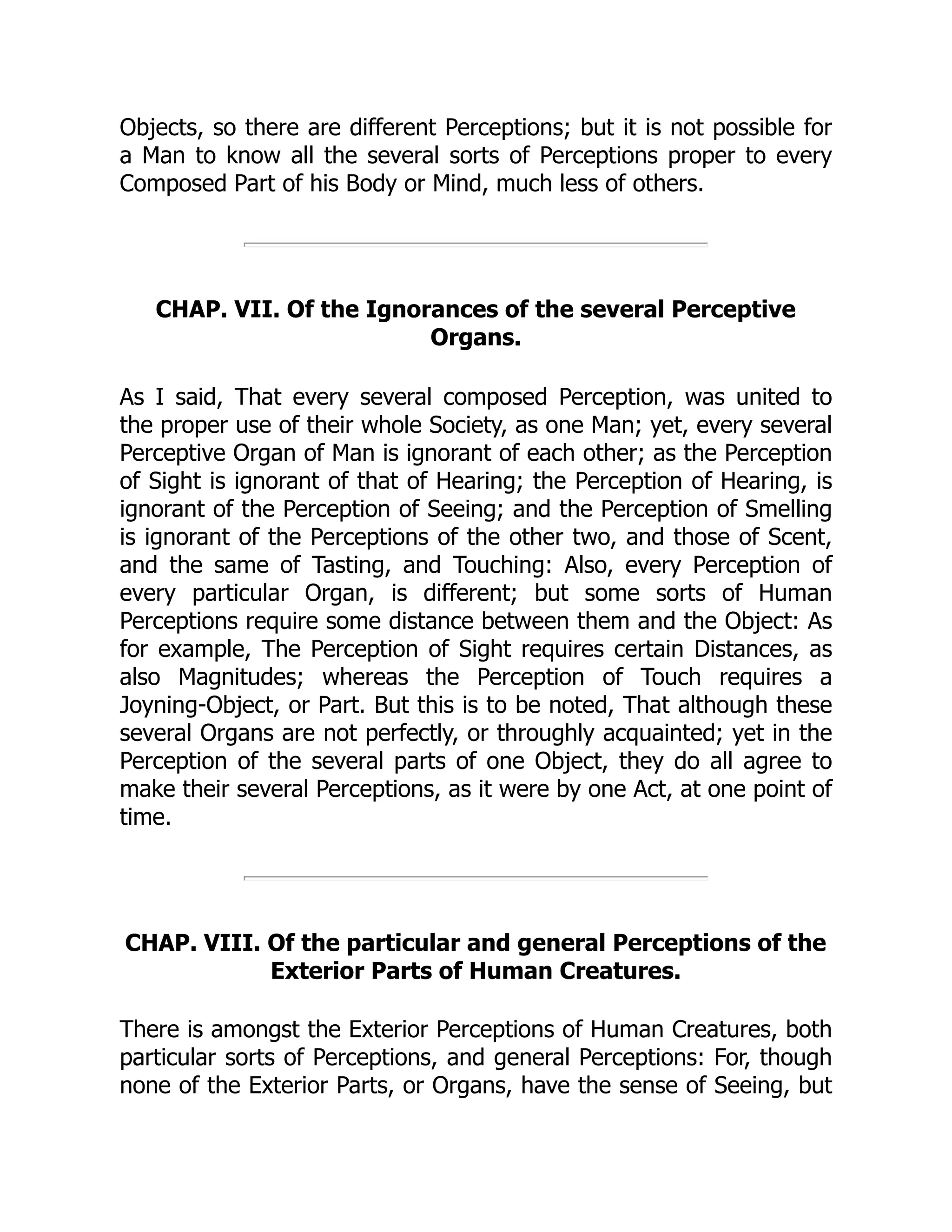 Objects, so there are different Perceptions; but it is not possible for
a Man to know all the several sorts of Perceptions proper to every
Composed Part of his Body or Mind, much less of others.
CHAP. VII. Of the Ignorances of the several Perceptive
Organs.
As I said, That every several composed Perception, was united to
the proper use of their whole Society, as one Man; yet, every several
Perceptive Organ of Man is ignorant of each other; as the Perception
of Sight is ignorant of that of Hearing; the Perception of Hearing, is
ignorant of the Perception of Seeing; and the Perception of Smelling
is ignorant of the Perceptions of the other two, and those of Scent,
and the same of Tasting, and Touching: Also, every Perception of
every particular Organ, is different; but some sorts of Human
Perceptions require some distance between them and the Object: As
for example, The Perception of Sight requires certain Distances, as
also Magnitudes; whereas the Perception of Touch requires a
Joyning-Object, or Part. But this is to be noted, That although these
several Organs are not perfectly, or throughly acquainted; yet in the
Perception of the several parts of one Object, they do all agree to
make their several Perceptions, as it were by one Act, at one point of
time.
CHAP. VIII. Of the particular and general Perceptions of the
Exterior Parts of Human Creatures.
There is amongst the Exterior Perceptions of Human Creatures, both
particular sorts of Perceptions, and general Perceptions: For, though
none of the Exterior Parts, or Organs, have the sense of Seeing, but
 