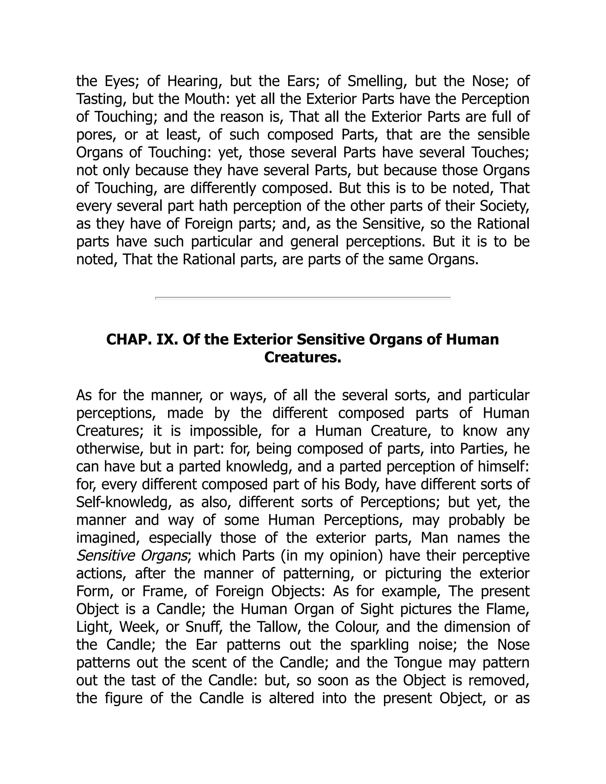 the Eyes; of Hearing, but the Ears; of Smelling, but the Nose; of
Tasting, but the Mouth: yet all the Exterior Parts have the Perception
of Touching; and the reason is, That all the Exterior Parts are full of
pores, or at least, of such composed Parts, that are the sensible
Organs of Touching: yet, those several Parts have several Touches;
not only because they have several Parts, but because those Organs
of Touching, are differently composed. But this is to be noted, That
every several part hath perception of the other parts of their Society,
as they have of Foreign parts; and, as the Sensitive, so the Rational
parts have such particular and general perceptions. But it is to be
noted, That the Rational parts, are parts of the same Organs.
CHAP. IX. Of the Exterior Sensitive Organs of Human
Creatures.
As for the manner, or ways, of all the several sorts, and particular
perceptions, made by the different composed parts of Human
Creatures; it is impossible, for a Human Creature, to know any
otherwise, but in part: for, being composed of parts, into Parties, he
can have but a parted knowledg, and a parted perception of himself:
for, every different composed part of his Body, have different sorts of
Self-knowledg, as also, different sorts of Perceptions; but yet, the
manner and way of some Human Perceptions, may probably be
imagined, especially those of the exterior parts, Man names the
Sensitive Organs; which Parts (in my opinion) have their perceptive
actions, after the manner of patterning, or picturing the exterior
Form, or Frame, of Foreign Objects: As for example, The present
Object is a Candle; the Human Organ of Sight pictures the Flame,
Light, Week, or Snuff, the Tallow, the Colour, and the dimension of
the Candle; the Ear patterns out the sparkling noise; the Nose
patterns out the scent of the Candle; and the Tongue may pattern
out the tast of the Candle: but, so soon as the Object is removed,
the figure of the Candle is altered into the present Object, or as
 
