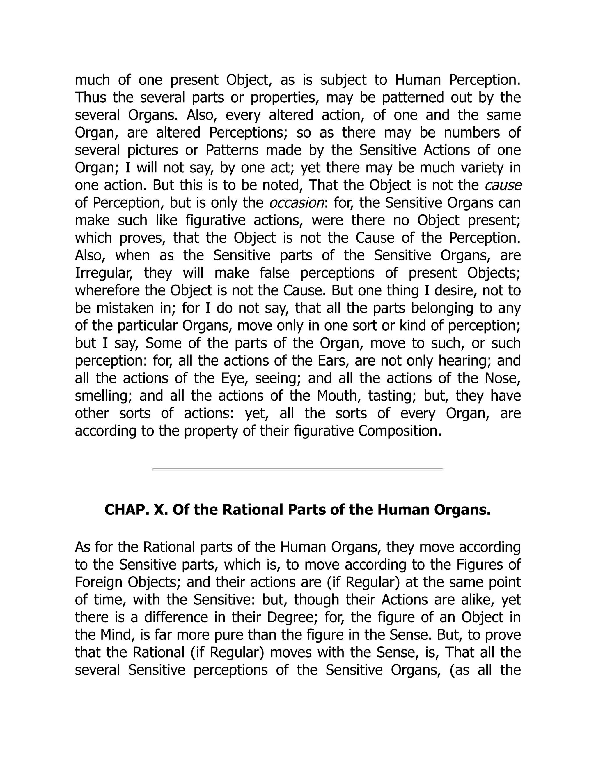 much of one present Object, as is subject to Human Perception.
Thus the several parts or properties, may be patterned out by the
several Organs. Also, every altered action, of one and the same
Organ, are altered Perceptions; so as there may be numbers of
several pictures or Patterns made by the Sensitive Actions of one
Organ; I will not say, by one act; yet there may be much variety in
one action. But this is to be noted, That the Object is not the cause
of Perception, but is only the occasion: for, the Sensitive Organs can
make such like figurative actions, were there no Object present;
which proves, that the Object is not the Cause of the Perception.
Also, when as the Sensitive parts of the Sensitive Organs, are
Irregular, they will make false perceptions of present Objects;
wherefore the Object is not the Cause. But one thing I desire, not to
be mistaken in; for I do not say, that all the parts belonging to any
of the particular Organs, move only in one sort or kind of perception;
but I say, Some of the parts of the Organ, move to such, or such
perception: for, all the actions of the Ears, are not only hearing; and
all the actions of the Eye, seeing; and all the actions of the Nose,
smelling; and all the actions of the Mouth, tasting; but, they have
other sorts of actions: yet, all the sorts of every Organ, are
according to the property of their figurative Composition.
CHAP. X. Of the Rational Parts of the Human Organs.
As for the Rational parts of the Human Organs, they move according
to the Sensitive parts, which is, to move according to the Figures of
Foreign Objects; and their actions are (if Regular) at the same point
of time, with the Sensitive: but, though their Actions are alike, yet
there is a difference in their Degree; for, the figure of an Object in
the Mind, is far more pure than the figure in the Sense. But, to prove
that the Rational (if Regular) moves with the Sense, is, That all the
several Sensitive perceptions of the Sensitive Organs, (as all the
 