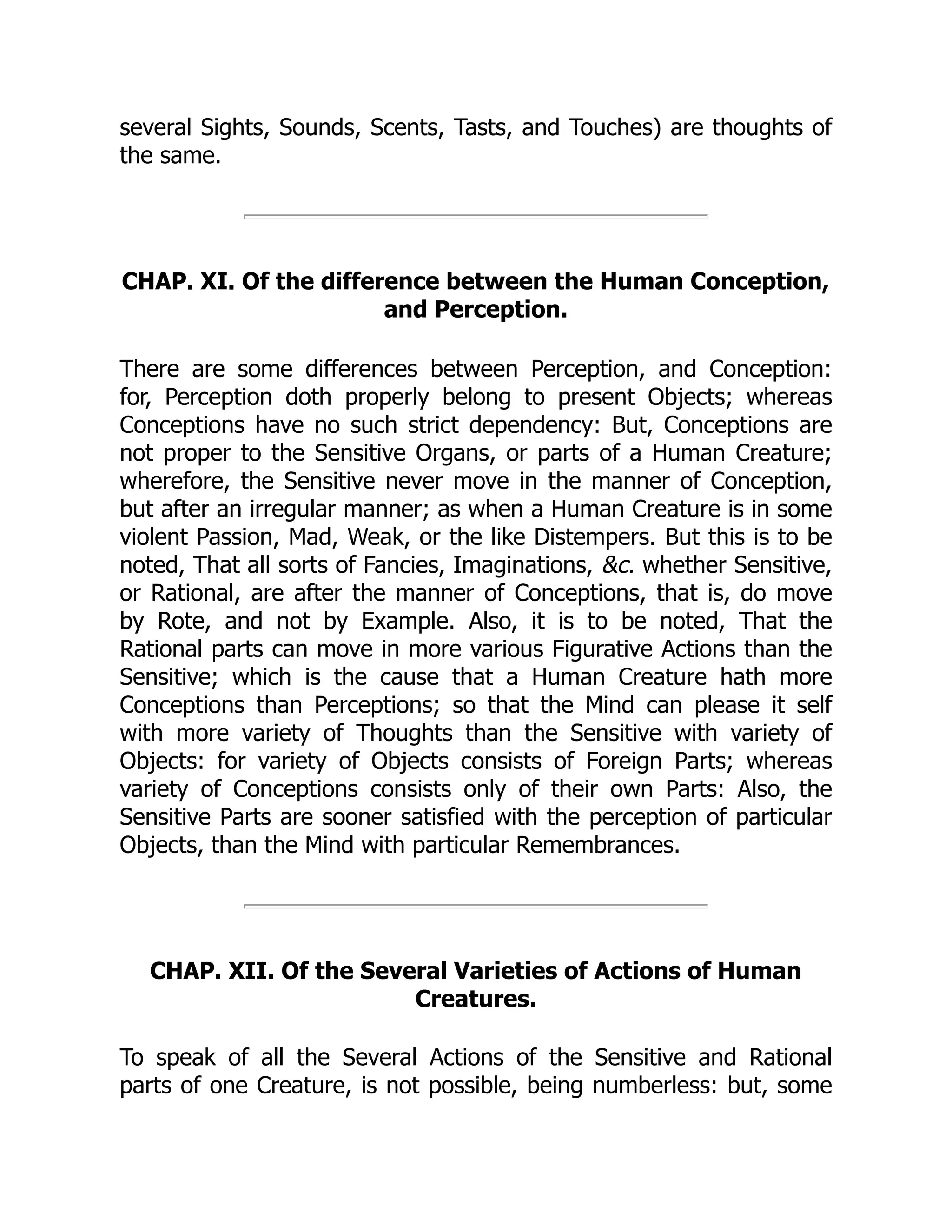 several Sights, Sounds, Scents, Tasts, and Touches) are thoughts of
the same.
CHAP. XI. Of the difference between the Human Conception,
and Perception.
There are some differences between Perception, and Conception:
for, Perception doth properly belong to present Objects; whereas
Conceptions have no such strict dependency: But, Conceptions are
not proper to the Sensitive Organs, or parts of a Human Creature;
wherefore, the Sensitive never move in the manner of Conception,
but after an irregular manner; as when a Human Creature is in some
violent Passion, Mad, Weak, or the like Distempers. But this is to be
noted, That all sorts of Fancies, Imaginations, &c. whether Sensitive,
or Rational, are after the manner of Conceptions, that is, do move
by Rote, and not by Example. Also, it is to be noted, That the
Rational parts can move in more various Figurative Actions than the
Sensitive; which is the cause that a Human Creature hath more
Conceptions than Perceptions; so that the Mind can please it self
with more variety of Thoughts than the Sensitive with variety of
Objects: for variety of Objects consists of Foreign Parts; whereas
variety of Conceptions consists only of their own Parts: Also, the
Sensitive Parts are sooner satisfied with the perception of particular
Objects, than the Mind with particular Remembrances.
CHAP. XII. Of the Several Varieties of Actions of Human
Creatures.
To speak of all the Several Actions of the Sensitive and Rational
parts of one Creature, is not possible, being numberless: but, some
 