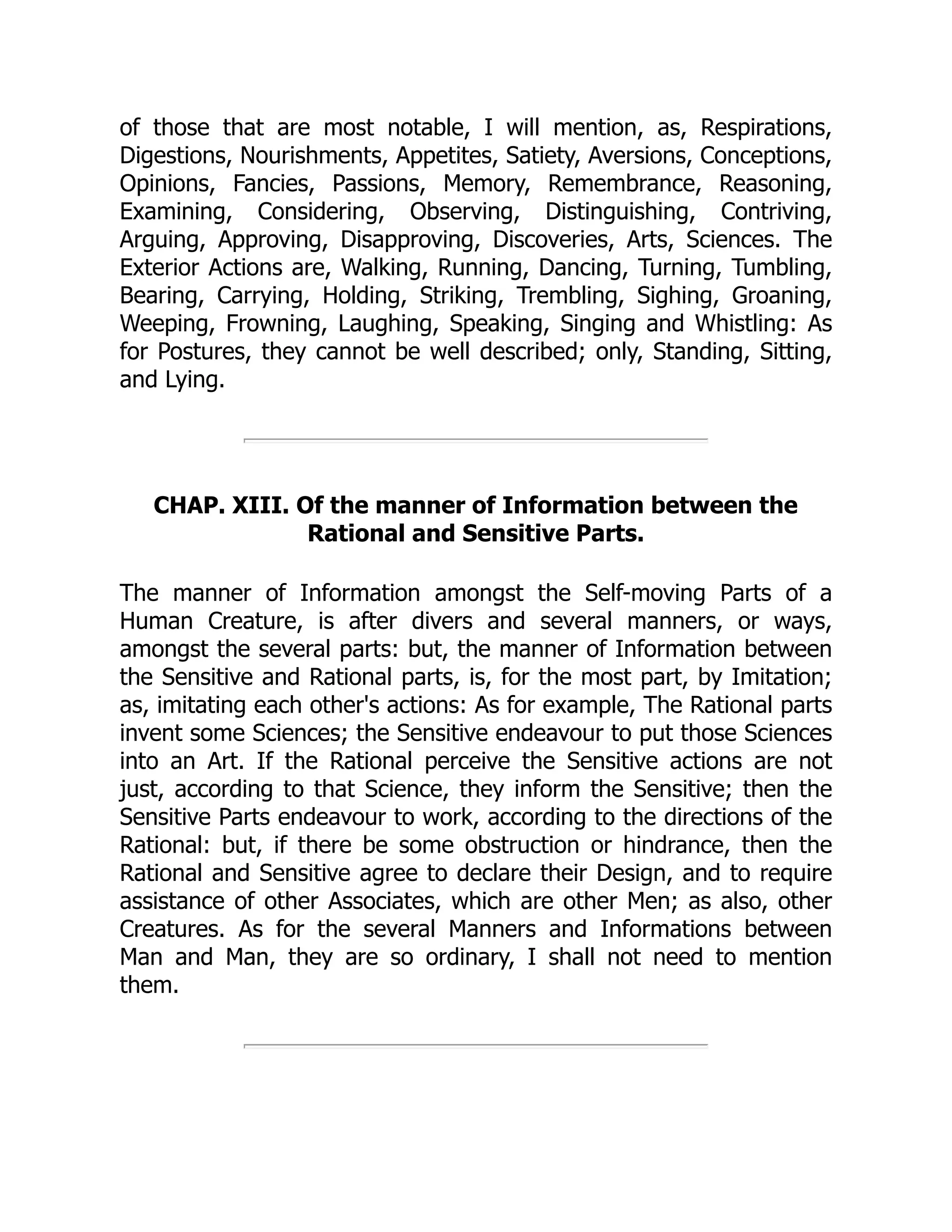 of those that are most notable, I will mention, as, Respirations,
Digestions, Nourishments, Appetites, Satiety, Aversions, Conceptions,
Opinions, Fancies, Passions, Memory, Remembrance, Reasoning,
Examining, Considering, Observing, Distinguishing, Contriving,
Arguing, Approving, Disapproving, Discoveries, Arts, Sciences. The
Exterior Actions are, Walking, Running, Dancing, Turning, Tumbling,
Bearing, Carrying, Holding, Striking, Trembling, Sighing, Groaning,
Weeping, Frowning, Laughing, Speaking, Singing and Whistling: As
for Postures, they cannot be well described; only, Standing, Sitting,
and Lying.
CHAP. XIII. Of the manner of Information between the
Rational and Sensitive Parts.
The manner of Information amongst the Self-moving Parts of a
Human Creature, is after divers and several manners, or ways,
amongst the several parts: but, the manner of Information between
the Sensitive and Rational parts, is, for the most part, by Imitation;
as, imitating each other's actions: As for example, The Rational parts
invent some Sciences; the Sensitive endeavour to put those Sciences
into an Art. If the Rational perceive the Sensitive actions are not
just, according to that Science, they inform the Sensitive; then the
Sensitive Parts endeavour to work, according to the directions of the
Rational: but, if there be some obstruction or hindrance, then the
Rational and Sensitive agree to declare their Design, and to require
assistance of other Associates, which are other Men; as also, other
Creatures. As for the several Manners and Informations between
Man and Man, they are so ordinary, I shall not need to mention
them.
 