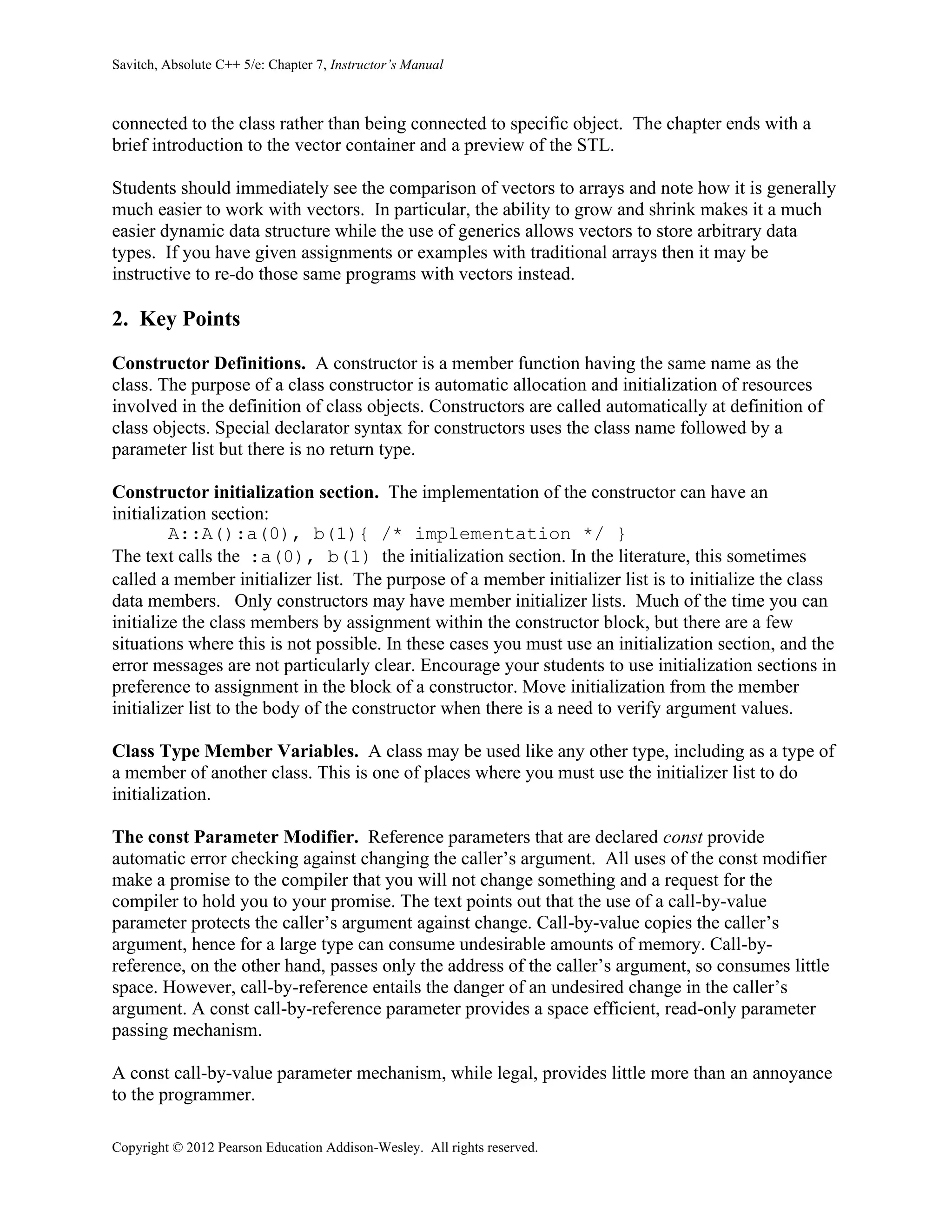 Savitch, Absolute C++ 5/e: Chapter 7, Instructor’s Manual
Copyright © 2012 Pearson Education Addison-Wesley. All rights reserved.
connected to the class rather than being connected to specific object. The chapter ends with a
brief introduction to the vector container and a preview of the STL.
Students should immediately see the comparison of vectors to arrays and note how it is generally
much easier to work with vectors. In particular, the ability to grow and shrink makes it a much
easier dynamic data structure while the use of generics allows vectors to store arbitrary data
types. If you have given assignments or examples with traditional arrays then it may be
instructive to re-do those same programs with vectors instead.
2. Key Points
Constructor Definitions. A constructor is a member function having the same name as the
class. The purpose of a class constructor is automatic allocation and initialization of resources
involved in the definition of class objects. Constructors are called automatically at definition of
class objects. Special declarator syntax for constructors uses the class name followed by a
parameter list but there is no return type.
Constructor initialization section. The implementation of the constructor can have an
initialization section:
A::A():a(0), b(1){ /* implementation */ }
The text calls the :a(0), b(1) the initialization section. In the literature, this sometimes
called a member initializer list. The purpose of a member initializer list is to initialize the class
data members. Only constructors may have member initializer lists. Much of the time you can
initialize the class members by assignment within the constructor block, but there are a few
situations where this is not possible. In these cases you must use an initialization section, and the
error messages are not particularly clear. Encourage your students to use initialization sections in
preference to assignment in the block of a constructor. Move initialization from the member
initializer list to the body of the constructor when there is a need to verify argument values.
Class Type Member Variables. A class may be used like any other type, including as a type of
a member of another class. This is one of places where you must use the initializer list to do
initialization.
The const Parameter Modifier. Reference parameters that are declared const provide
automatic error checking against changing the caller’s argument. All uses of the const modifier
make a promise to the compiler that you will not change something and a request for the
compiler to hold you to your promise. The text points out that the use of a call-by-value
parameter protects the caller’s argument against change. Call-by-value copies the caller’s
argument, hence for a large type can consume undesirable amounts of memory. Call-by-
reference, on the other hand, passes only the address of the caller’s argument, so consumes little
space. However, call-by-reference entails the danger of an undesired change in the caller’s
argument. A const call-by-reference parameter provides a space efficient, read-only parameter
passing mechanism.
A const call-by-value parameter mechanism, while legal, provides little more than an annoyance
to the programmer.
 