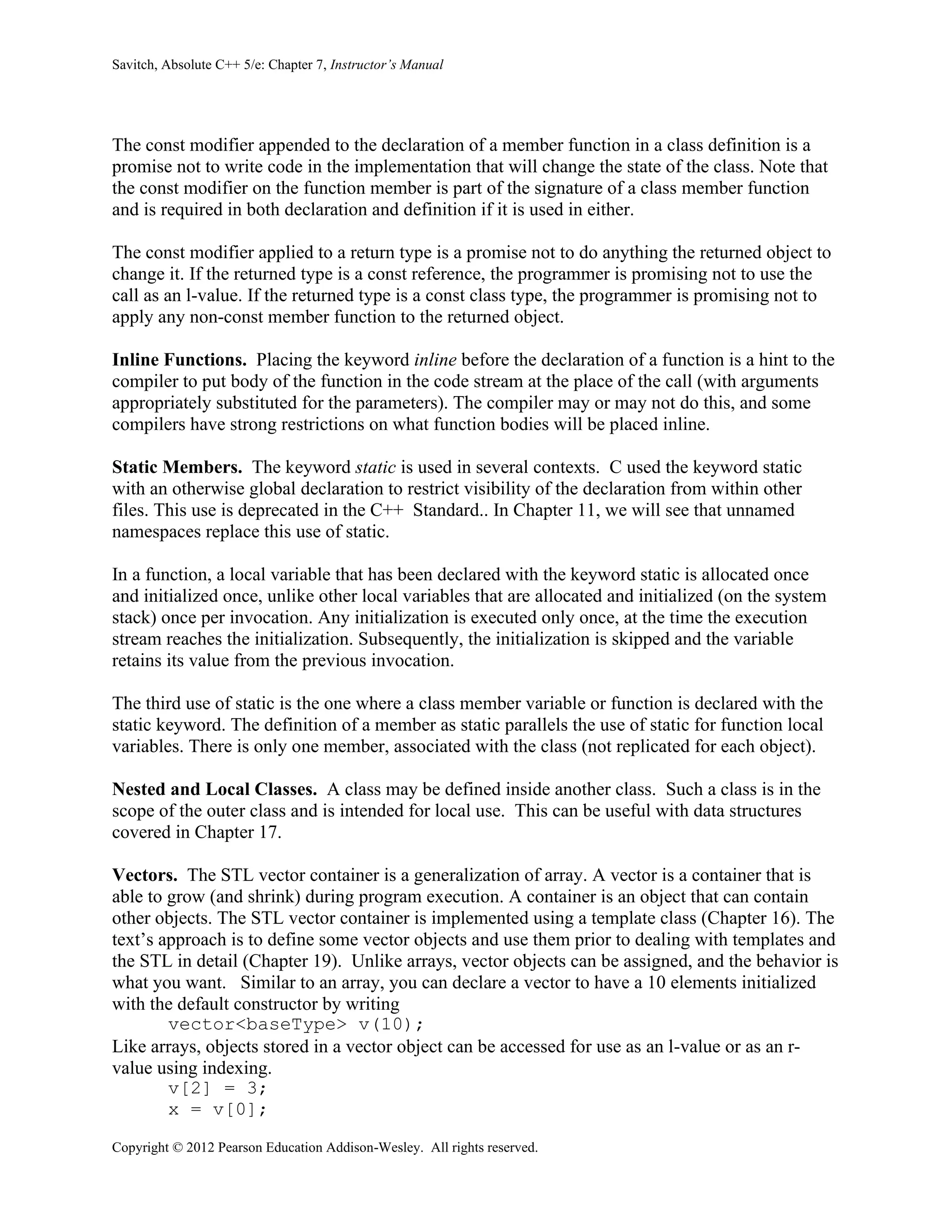 Savitch, Absolute C++ 5/e: Chapter 7, Instructor’s Manual
Copyright © 2012 Pearson Education Addison-Wesley. All rights reserved.
The const modifier appended to the declaration of a member function in a class definition is a
promise not to write code in the implementation that will change the state of the class. Note that
the const modifier on the function member is part of the signature of a class member function
and is required in both declaration and definition if it is used in either.
The const modifier applied to a return type is a promise not to do anything the returned object to
change it. If the returned type is a const reference, the programmer is promising not to use the
call as an l-value. If the returned type is a const class type, the programmer is promising not to
apply any non-const member function to the returned object.
Inline Functions. Placing the keyword inline before the declaration of a function is a hint to the
compiler to put body of the function in the code stream at the place of the call (with arguments
appropriately substituted for the parameters). The compiler may or may not do this, and some
compilers have strong restrictions on what function bodies will be placed inline.
Static Members. The keyword static is used in several contexts. C used the keyword static
with an otherwise global declaration to restrict visibility of the declaration from within other
files. This use is deprecated in the C++ Standard.. In Chapter 11, we will see that unnamed
namespaces replace this use of static.
In a function, a local variable that has been declared with the keyword static is allocated once
and initialized once, unlike other local variables that are allocated and initialized (on the system
stack) once per invocation. Any initialization is executed only once, at the time the execution
stream reaches the initialization. Subsequently, the initialization is skipped and the variable
retains its value from the previous invocation.
The third use of static is the one where a class member variable or function is declared with the
static keyword. The definition of a member as static parallels the use of static for function local
variables. There is only one member, associated with the class (not replicated for each object).
Nested and Local Classes. A class may be defined inside another class. Such a class is in the
scope of the outer class and is intended for local use. This can be useful with data structures
covered in Chapter 17.
Vectors. The STL vector container is a generalization of array. A vector is a container that is
able to grow (and shrink) during program execution. A container is an object that can contain
other objects. The STL vector container is implemented using a template class (Chapter 16). The
text’s approach is to define some vector objects and use them prior to dealing with templates and
the STL in detail (Chapter 19). Unlike arrays, vector objects can be assigned, and the behavior is
what you want. Similar to an array, you can declare a vector to have a 10 elements initialized
with the default constructor by writing
vector<baseType> v(10);
Like arrays, objects stored in a vector object can be accessed for use as an l-value or as an r-
value using indexing.
v[2] = 3;
x = v[0];
 