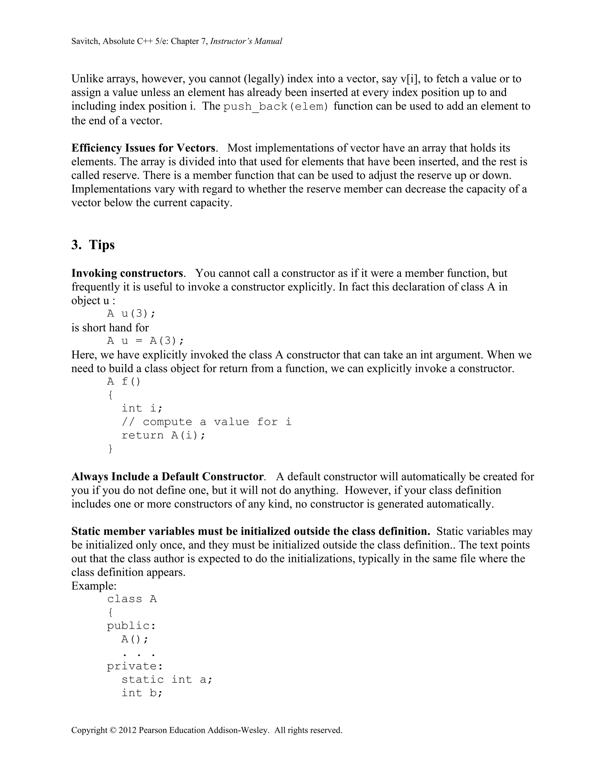 Savitch, Absolute C++ 5/e: Chapter 7, Instructor’s Manual
Copyright © 2012 Pearson Education Addison-Wesley. All rights reserved.
Unlike arrays, however, you cannot (legally) index into a vector, say v[i], to fetch a value or to
assign a value unless an element has already been inserted at every index position up to and
including index position i. The push_back(elem) function can be used to add an element to
the end of a vector.
Efficiency Issues for Vectors. Most implementations of vector have an array that holds its
elements. The array is divided into that used for elements that have been inserted, and the rest is
called reserve. There is a member function that can be used to adjust the reserve up or down.
Implementations vary with regard to whether the reserve member can decrease the capacity of a
vector below the current capacity.
3. Tips
Invoking constructors. You cannot call a constructor as if it were a member function, but
frequently it is useful to invoke a constructor explicitly. In fact this declaration of class A in
object u :
A u(3);
is short hand for
A u = A(3);
Here, we have explicitly invoked the class A constructor that can take an int argument. When we
need to build a class object for return from a function, we can explicitly invoke a constructor.
A f()
{
int i;
// compute a value for i
return A(i);
}
Always Include a Default Constructor. A default constructor will automatically be created for
you if you do not define one, but it will not do anything. However, if your class definition
includes one or more constructors of any kind, no constructor is generated automatically.
Static member variables must be initialized outside the class definition. Static variables may
be initialized only once, and they must be initialized outside the class definition.. The text points
out that the class author is expected to do the initializations, typically in the same file where the
class definition appears.
Example:
class A
{
public:
A();
. . .
private:
static int a;
int b;
 