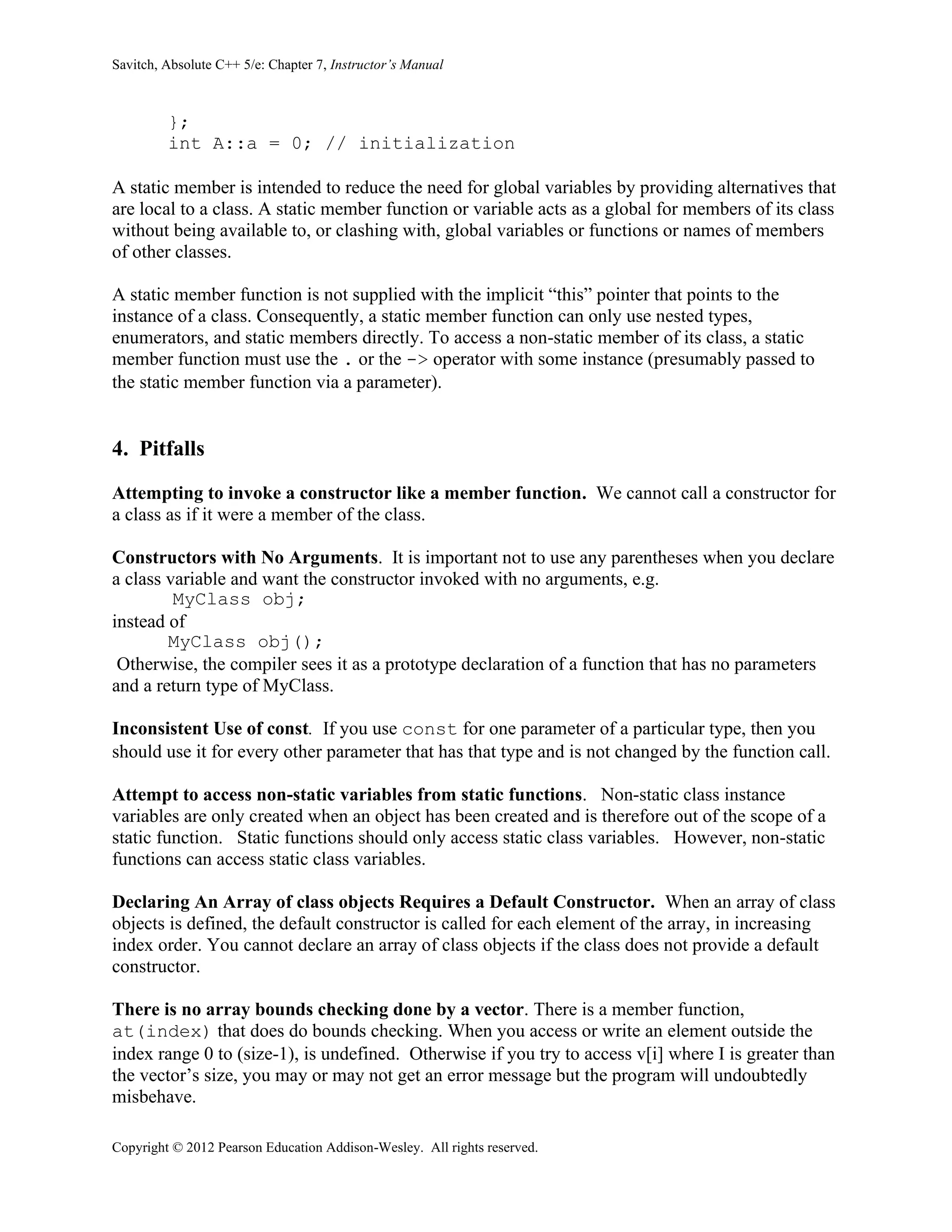 Savitch, Absolute C++ 5/e: Chapter 7, Instructor’s Manual
Copyright © 2012 Pearson Education Addison-Wesley. All rights reserved.
};
int A::a = 0; // initialization
A static member is intended to reduce the need for global variables by providing alternatives that
are local to a class. A static member function or variable acts as a global for members of its class
without being available to, or clashing with, global variables or functions or names of members
of other classes.
A static member function is not supplied with the implicit “this” pointer that points to the
instance of a class. Consequently, a static member function can only use nested types,
enumerators, and static members directly. To access a non-static member of its class, a static
member function must use the . or the -> operator with some instance (presumably passed to
the static member function via a parameter).
4. Pitfalls
Attempting to invoke a constructor like a member function. We cannot call a constructor for
a class as if it were a member of the class.
Constructors with No Arguments. It is important not to use any parentheses when you declare
a class variable and want the constructor invoked with no arguments, e.g.
MyClass obj;
instead of
MyClass obj();
Otherwise, the compiler sees it as a prototype declaration of a function that has no parameters
and a return type of MyClass.
Inconsistent Use of const. If you use const for one parameter of a particular type, then you
should use it for every other parameter that has that type and is not changed by the function call.
Attempt to access non-static variables from static functions. Non-static class instance
variables are only created when an object has been created and is therefore out of the scope of a
static function. Static functions should only access static class variables. However, non-static
functions can access static class variables.
Declaring An Array of class objects Requires a Default Constructor. When an array of class
objects is defined, the default constructor is called for each element of the array, in increasing
index order. You cannot declare an array of class objects if the class does not provide a default
constructor.
There is no array bounds checking done by a vector. There is a member function,
at(index) that does do bounds checking. When you access or write an element outside the
index range 0 to (size-1), is undefined. Otherwise if you try to access v[i] where I is greater than
the vector’s size, you may or may not get an error message but the program will undoubtedly
misbehave.
 