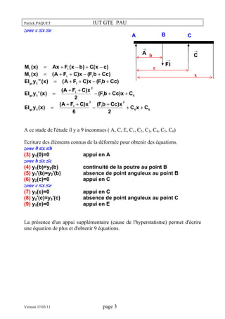 IUT GTE PAU

Patrick.PAQUET

zone c≤x≤e

B

A

C

→

→

A b
M f (x ) = Ax + F1 (x − b) + C(x − c)
M f (x ) = ( A + F1 + C)x − (F1b + Cc)
EIgz y 3 " (x ) = ( A + F1 + C)x − (F1b + Cc)

→

c

C

F1
x

( A + F1 + C)x
EIgz y 3 ' (x ) =
− (F1b + Cc)x + C 5
2
3
2
( A + F1 + C)x
(F1b + Cc)x
EIgz y 3 (x ) =
−
+ C5 x + C6
6
2
2

A ce stade de l'étude il y a 9 inconnues ( A, C, E, C1, C2, C3, C4, C5, C6)
Ecriture des éléments connus de la déformée pour obtenir des équations.
zone 0≤x≤b
(3) y1(0)=0
appui en A
zone b≤x≤c
(4) y1(b)=y2(b)
continuité de la poutre au point B
(5) y1'(b)=y2'(b)
absence de point anguleux au point B
(6) y2(c)=0
appui en C
zone c≤x≤e
(7) y3(c)=0
appui en C
(8) y2'(c)=y3'(c)
absence de point anguleux au point C
(9) y3(e)=0
appui en E
La présence d'un appui supplémentaire (cause de l'hyperstatisme) permet d'écrire
une équation de plus et d'obtenir 9 équations.

Version 17/03/11

page 3

 