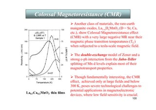 100
 Another class of materials, the rare-earth
manganite oxides, La1-xDxMnO3 (D = Sr, Ca,
etc.), show Colossal Magnetoresistance effect
(CMR) with a very large negative MR near their
magnetic phase transition temperatures (TC)
when subjected to a tesla-scale magnetic field.
 The double-exchange model of Zener and a
strong e-ph interaction from the Jahn-Teller
splitting of Mn d levels explain most of their
magnetotransport properties.
 Though fundamentally interesting, the CMR
effect, achieved only at large fields and below
300 K, poses severe technological challenges to
potential applications in magnetoelectronic
devices, where low field sensitivity is crucial.
Colossal Magnetoresistance (CMR)
 