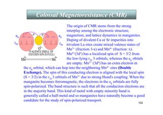 102
Colossal Magnetoresistance (CMR)
the eg orbital, which can hop into the neighboring Mn4+ sites (Double
Exchange). The spin of this conducting electron is aligned with the local spin
(S = 3/2) in the t2g 3 orbitals of Mn3+ due to strong Hund's coupling. When the
manganite becomes ferromagnetic, the electrons in the eg orbitals are fully
spin-polarized. The band structure is such that all the conduction electrons are
in the majority band. This kind of metal with empty minority band is
generally called a half-metal and so manganites have naturally become a good
candidate for the study of spin-polarized transport.
The origin of CMR stems from the strong
interplay among the electronic structure,
magnetism, and lattice dynamics in manganites.
Doping of divalent Ca or Sr impurities into
trivalent La sites create mixed valence states of
Mn3+ (fraction: l-x) and Mn4+ (fraction: x).
Mn4+(3d3) has a localized spin of S = 3/2 from
the low-lying t2g 3 orbitals, whereas the eg obitals
are empty. Mn3+ (3d4) has an extra electron in
t2g
eg
t2g
eg
 
