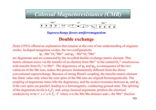 103
Colossal Magnetoresistance (CMR)
Superexchange favors antiferromagnetism
Double exchange
Zener (1951) offered an explanation that remains at the core of our understanding of magnetic
oxides. In doped manganese oxides, the two configurations
ψ1: Mn3+O2
-2Mn4+ and ψ2 : Mn4+O2
-2Mn3+
are degenerate and are connected by the so-called double-exchange matrix element. This
matrix element arises via the transfer of an electron from Mn3+ to the central O2
-2 simultaneous
with transfer from O2
-2 to Mn4+. The degeneracy of ψ1 and ψ2, a consequence of the two
valencies of the Mn ions, makes this process fundamentally different from the above
conventional superexchange. Because of strong Hund’s coupling, the transfer-matrix element
has finite value only when the core spins of the Mn ions are aligned ferromagnetically. The
coupling of degenerate states lifts the degeneracy, and the system resonates between ψ1 and ψ2
if the core spins are parallel, leading to a ferromagnetic, conducting ground state. The splitting
of the degenerate levels is kBTC and, using classical arguments, predicts the electrical
conductivity to be s‘ x e2 a h TC /T where a is the Mn-Mn distance and x, the Mn4+ fraction.
 