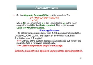 12
 So the Magnetic Susceptibility, χ
χ
χ
χ at temperature T is
χ
χ
χ
χ = ( N g2 µ
µ
µ
µB
2 S(S+1)/3kB)*1/T
= C/T,
where N= No. of ions/vol, g is the Lande factor, µ
µ
µ
µB is the Bohr
magneton and C is the Curie constant. This is the famous
Curie law for paramagnets.
Some applications:
To obtain temperatures lower than 4.2 K, paramagnetic salts like,
CeMgNO3 , CrKSO4, etc., are kept in an isothermal 4.2 K bath
 a field of, say, 1 T applied.
 Entropy of the system decreases  heat goes out. Finally the
magnetic field is removed adiabatically.
 Lattice temperature drops to mK range.
Similarly microkelvin is obtained using nuclear demagnetization.
Paramagnetism
 
