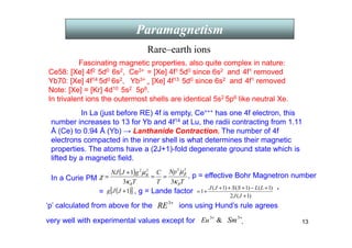 13
Paramagnetism
Fascinating magnetic properties, also quite complex in nature:
Ce58: [Xe] 4f2 5d0 6s2, Ce3+ = [Xe] 4f1 5d0 since 6s2 and 4f1 removed
Yb70: [Xe] 4f14 5d0 6s2, Yb3+
= [Xe] 4f13 5d0 since 6s2 and 4f1 removed
Note: [Xe] = [Kr] 4d10 5s2 5p6.
In trivalent ions the outermost shells are identical 5s2 5p6 like neutral Xe.
In La (just before RE) 4f is empty, Ce+++ has one 4f electron, this
number increases to 13 for Yb and 4f14 at Lu, the radii contracting from 1.11
Å (Ce) to 0.94 Å (Yb) → Lanthanide Contraction. The number of 4f
electrons compacted in the inner shell is what determines their magnetic
properties. The atoms have a (2J+1)-fold degenerate ground state which is
lifted by a magnetic field.
Rare–earth ions
In a Curie PM
=
( )
T
Np
T
C
T
g
J
NJ
B
B
B
κ
µ
κ
µ
χ β
3
3
1
2
2
2
2
=
=
+
= , p = effective Bohr Magnetron number
.
( )
[ ]
1
+
J
J
g
)
1
(
2
)
1
(
)
1
(
)
1
(
1
+
+
−
+
+
+
+
=
J
J
L
L
S
S
J
J
, g = Lande factor
‘p’ calculated from above for the +
3
RE ions using Hund’s rule agrees
very well with experimental values except for 
3+
Eu +
3
Sm .
 