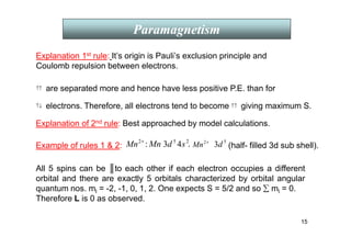 15
Paramagnetism
Explanation of 2nd rule: Best approached by model calculations.
electrons. Therefore, all electrons tend to become
are separated more and hence have less positive P.E. than for
↑↑
Explanation 1st rule: It’s origin is Pauli’s exclusion principle and
Coulomb repulsion between electrons.
↑↓ ↑↑ giving maximum S.
+
2
Mn Mn
: 2
5
4
3 s
d +
2
Mn
5
3d
Example of rules 1  2: , (half- filled 3d sub shell).
All 5 spins can be ║to each other if each electron occupies a different
orbital and there are exactly 5 orbitals characterized by orbital angular
quantum nos. ml = -2, -1, 0, 1, 2. One expects S = 5/2 and so ∑ ml = 0.
Therefore L is 0 as observed.
 