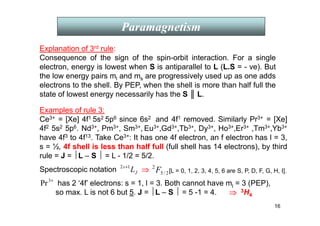 16
Paramagnetism
Explanation of 3rd rule:
Consequence of the sign of the spin-orbit interaction. For a single
electron, energy is lowest when S is antiparallel to L (L.S = - ve). But
the low energy pairs ml and ms are progressively used up as one adds
electrons to the shell. By PEP, when the shell is more than half full the
state of lowest energy necessarily has the S ║ L.
Examples of rule 3:
Ce3+ = [Xe] 4f1 5s2 5p6 since 6s2 and 4f1 removed. Similarly Pr3+ = [Xe]
4f2 5s2 5p6. Nd3+, Pm3+, Sm3+, Eu3+,Gd3+,Tb3+, Dy3+, Ho3+,Er3+ ,Tm3+,Yb3+
have 4f3 to 4f13. Take Ce3+: It has one 4f electron, an f electron has l = 3,
s = ½, 4f shell is less than half full (full shell has 14 electrons), by third
rule = J = L – S  = L - 1/2 = 5/2.
J
s
L
1
2 +
2
/
5
2
F
+
3
Pr
Spectroscopic notation ⇒
⇒
⇒
⇒ [L = 0, 1, 2, 3, 4, 5, 6 are S, P, D, F, G, H, I].
has 2 ‘4f’ electrons: s = 1, l = 3. Both cannot have ml = 3 (PEP),
so max. L is not 6 but 5. J = L – S  = 5 -1 = 4. ⇒
⇒
⇒
⇒ 3H4
 