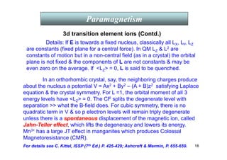 18
Paramagnetism
Details: If E is towards a fixed nucleus, classically all LX, LY, LZ
are constants (fixed plane for a central force). In QM LZ  L2 are
constants of motion but in a non-central field (as in a crystal) the orbital
plane is not fixed  the components of L are not constants  may be
even zero on the average. If LZ = 0, L is said to be quenched.
3d transition element ions (Contd.)
In an orthorhombic crystal, say, the neighboring charges produce
about the nucleus a potential V = Ax2 + By2 – (A + B)z2 satisfying Laplace
equation  the crystal symmetry. For L =1, the orbital moment of all 3
energy levels have LZ = 0. The CF splits the degenerate level with
separation  what the B-field does. For cubic symmetry, there is no
quadratic term in V  so p electron levels will remain triply degenerate
unless there is a spontaneous displacement of the magnetic ion, called
Jahn-Teller effect, which lifts the degeneracy and lowers its energy.
Mn3+ has a large JT effect in manganites which produces Colossal
Magnetoresistance (CMR).
For details see C. Kittel, ISSP (7th Ed.) P. 425-429; Ashcroft  Mermin, P. 655-659.
 