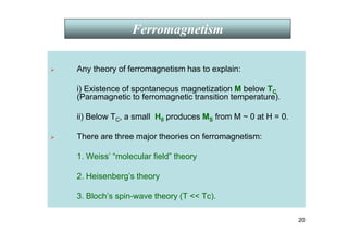 20
 Any theory of ferromagnetism has to explain:
i) Existence of spontaneous magnetization M below TC
(Paramagnetic to ferromagnetic transition temperature).
ii) Below TC, a small H0 produces MS from M ~ 0 at H = 0.
 There are three major theories on ferromagnetism:
1. Weiss’ “molecular field” theory
2. Heisenberg’s theory
3. Bloch’s spin-wave theory (T  Tc).
Ferromagnetism
 