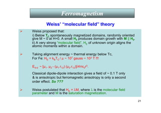 21
 Weiss proposed that:
i) Below TC spontaneously magnetized domains, randomly oriented
give M ~ 0 at H=0. A small H0 produces domain growth with M || H0.
ii) A very strong “molecular field”, HE of unknown origin aligns the
atomic moments within a domain.
 Taking alignment energy ~ thermal energy below Tc,
For Fe: HE = kBTC / µ ~ 107 gauss ~ 103 T !!!
Ed-d ~ [µ1. µ2 - (µ1.r12) (µ2.r12)]/4πε0r3.
Classical dipole-dipole interaction gives a field of ~ 0.1 T only
 is anisotropic but ferromagnetic anisotropy is only a second
order effect. So ???
 Weiss postulated that HE = λM, where λ is the molecular field
parameter and M is the saturation magnetization.
Ferromagnetism
Weiss’ “molecular field” theory
 