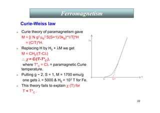 22
Curie-Weiss law
 Curie theory of paramagnetism gave
M = [( N g2 µB
2 S(S+1)/3kB)*1/T]*H
= (C/T)*H.
 Replacing H by H0 + λM we get
M = CH0/(T-Cλ)
∴
∴
∴
∴ χ
χ
χ
χ = C/(T-T*C ),
where T*C = Cλ = paramagnetic Curie
temperature.
 Putting g ~ 2, S = 1, M = 1700 emu/g
one gets λ = 5000  HE = 103 T for Fe.
 This theory fails to explain χ (T) for
T  T*C .
Ferromagnetism
 