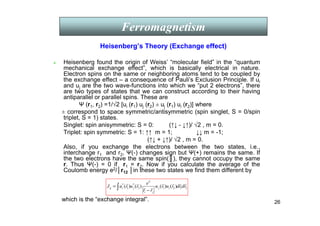 26
Heisenberg’s Theory (Exchange effect)
2
1
2
1
2
2
*
1
*
)
(
)
(
)
(
)
( r
d
r
d
r
u
r
u
r
r
e
r
u
r
u
J i
j
j
i
j
i
ij
r
r
r
r
r
r
r
r
∫ −
=
Ferromagnetism
 Heisenberg found the origin of Weiss’ “molecular field” in the “quantum
mechanical exchange effect”, which is basically electrical in nature.
Electron spins on the same or neighboring atoms tend to be coupled by
the exchange effect – a consequence of Pauli’s Exclusion Principle. If ui
and uj are the two wave-functions into which we “put 2 electrons”, there
are two types of states that we can construct according to their having
antiparallel or parallel spins. These are
Ψ (r1, r2) =1/√2 [ui (r1) uj (r2) ± uj (r1) ui (r2)] where
± correspond to space symmetric/antisymmetric (spin singlet, S = 0/spin
triplet, S = 1) states.
Singlet: spin anisymmetric: S = 0: (↑↓ - ↓↑)/ √2 , m = 0.
Triplet: spin symmetric: S = 1: ↑↑ m = 1; ↓↓ m = -1;
(↑↓ + ↓↑)/ √2 , m = 0.
Also, if you exchange the electrons between the two states, i.e.,
interchange r1 and r2, Ψ(-) changes sign but Ψ(+) remains the same. If
the two electrons have the same spin(║), they cannot occupy the same
r. Thus Ψ(-) = 0 if r1 = r2. Now if you calculate the average of the
Coulomb energy e2/│r12 │in these two states we find them different by
which is the “exchange integral”.
 