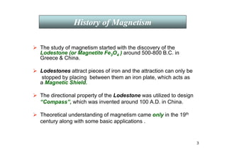 3
 The study of magnetism started with the discovery of the
Lodestone (or Magnetite Fe3O4 ) around 500-800 B.C. in
Greece  China.
 Lodestones attract pieces of iron and the attraction can only be
stopped by placing between them an iron plate, which acts as
a Magnetic Shield.
 The directional property of the Lodestone was utilized to design
“Compass”, which was invented around 100 A.D. in China.
 Theoretical understanding of magnetism came only in the 19th
century along with some basic applications .
History of Magnetism
 
