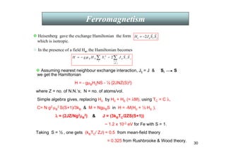30
Ferromagnetism
 Assuming nearest neighbour exchange interaction, Jij = J  Si S
we get the Hamiltonian
H = - gµBH0NS - ½ {2JNZ(S)2},
where Z = no. of N.N.’s; N = no. of atoms/vol.
Simple algebra gives, replacing H0 by H0 + HE (= λM), using TC = C λ,
C= N g2 µB
2 S(S+1)/3kB  M = NgµBS in H = -M(H0 + ½ HE ),
λ
λ
λ
λ = (2JZ/Ng2µ
µ
µ
µB
2)  J = (3kBTC/2ZS(S+1))
~ 1.2 x 10-2 eV for Fe with S = 1.
Taking S = ½ , one gets (kBTC/ ZJ) = 0.5 from mean-field theory
= 0.325 from Rushbrooke  Wood theory.
j
j
i
j
i
i
ij
i
Z
i
B S
S
J
S
H
g
H
r
r
∑
∑
≠
−
−
=
,
0 .
2
µ
j
i
ij
e S
S
J
H
r
r
.
2
−
=
 In the presence of a field Ho, the Hamiltonian becomes
 Heisenberg gave the exchange Hamiltonian the form
which is isotropic.
 